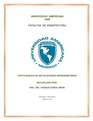 UNIVERSIDAD AMERICANA
UAM
FACULTAD DE ARQUITECTURA
TEXTO BASICO DE INSTALACIONES HIDROSANITARIAS
RECOPILADO POR:
MSc. ING. YASSER CERDA JIRON
Managua, Nicaragua
Agosto 2014
 