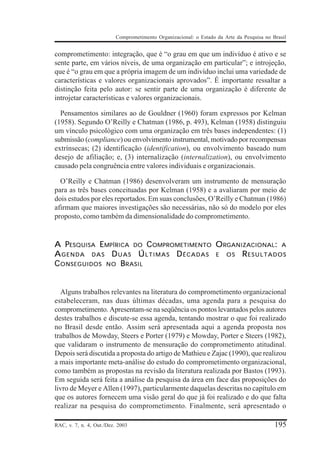 Comprometimento Organizacional: o Estado da Arte da Pesquisa no Brasil


comprometimento: integração, que é “o grau em que um indivíduo é ativo e se
sente parte, em vários níveis, de uma organização em particular”; e introjeção,
que é “o grau em que a própria imagem de um indivíduo inclui uma variedade de
características e valores organizacionais aprovados”. É importante ressaltar a
distinção feita pelo autor: se sentir parte de uma organização é diferente de
introjetar características e valores organizacionais.

  Pensamentos similares ao de Gouldner (1960) foram expressos por Kelman
(1958). Segundo O’Reilly e Chatman (1986, p. 493), Kelman (1958) distinguiu
um vínculo psicológico com uma organização em três bases independentes: (1)
submissão (compliance) ou envolvimento instrumental, motivado por recompensas
extrínsecas; (2) identificação (identification), ou envolvimento baseado num
desejo de afiliação; e, (3) internalização (internalization), ou envolvimento
causado pela congruência entre valores individuais e organizacionais.

  O’Reilly e Chatman (1986) desenvolveram um instrumento de mensuração
para as três bases conceituadas por Kelman (1958) e a avaliaram por meio de
dois estudos por eles reportados. Em suas conclusões, O’Reilly e Chatman (1986)
afirmam que maiores investigações são necessárias, não só do modelo por eles
proposto, como também da dimensionalidade do comprometimento.


A PESQUISA E MPÍRICA DO C OMPROMETIMENTO O RGANIZACIONAL: A
AGENDA DAS DUAS ÚLTIMAS DÉCADAS E OS RESULTADOS
C ONSEGUIDOS NO B RASIL


  Alguns trabalhos relevantes na literatura do comprometimento organizacional
estabeleceram, nas duas últimas décadas, uma agenda para a pesquisa do
comprometimento. Apresentam-se na seqüência os pontos levantados pelos autores
destes trabalhos e discute-se essa agenda, tentando mostrar o que foi realizado
no Brasil desde então. Assim será apresentada aqui a agenda proposta nos
trabalhos de Mowday, Steers e Porter (1979) e Mowday, Porter e Steers (1982),
que validaram o instrumento de mensuração do comprometimento atitudinal.
Depois será discutida a proposta do artigo de Mathieu e Zajac (1990), que realizou
a mais importante meta-análise do estudo do comprometimento organizacional,
como também as propostas na revisão da literatura realizada por Bastos (1993).
Em seguida será feita a análise da pesquisa da área em face das proposições do
livro de Meyer e Allen (1997), particularmente daquelas descritas no capítulo em
que os autores fornecem uma visão geral do que já foi realizado e do que falta
realizar na pesquisa do comprometimento. Finalmente, será apresentado o

RAC, v. 7, n. 4, Out./Dez. 2003                                                            195
 