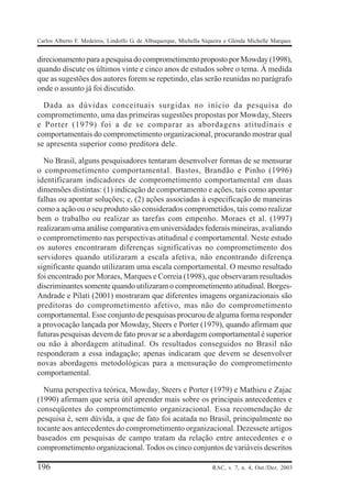 Carlos Alberto F. Medeiros, Lindolfo G. de Albuquerque, Michella Siqueira e Glenda Michelle Marques


direcionamento para a pesquisa do comprometimento proposto por Mowday (1998),
quando discute os últimos vinte e cinco anos de estudos sobre o tema. À medida
que as sugestões dos autores forem se repetindo, elas serão reunidas no parágrafo
onde o assunto já foi discutido.

  Dada as dúvidas conceituais surgidas no início da pesquisa do
comprometimento, uma das primeiras sugestões propostas por Mowday, Steers
e Porter (1979) foi a de se comparar as abordagens atitudinais e
comportamentais do comprometimento organizacional, procurando mostrar qual
se apresenta superior como preditora dele.

  No Brasil, alguns pesquisadores tentaram desenvolver formas de se mensurar
o comprometimento comportamental. Bastos, Brandão e Pinho (1996)
identificaram indicadores de comprometimento comportamental em duas
dimensões distintas: (1) indicação de comportamento e ações, tais como apontar
falhas ou apontar soluções; e, (2) ações associadas à especificação de maneiras
como a ação ou o seu produto são considerados comprometidos, tais como realizar
bem o trabalho ou realizar as tarefas com empenho. Moraes et al. (1997)
realizaram uma análise comparativa em universidades federais mineiras, avaliando
o comprometimento nas perspectivas atitudinal e comportamental. Neste estudo
os autores encontraram diferenças significativas no comprometimento dos
servidores quando utilizaram a escala afetiva, não encontrando diferença
significante quando utilizaram uma escala comportamental. O mesmo resultado
foi encontrado por Moraes, Marques e Correia (1998), que observaram resultados
discriminantes somente quando utilizaram o comprometimento atitudinal. Borges-
Andrade e Pilati (2001) mostraram que diferentes imagens organizacionais são
preditoras do comprometimento afetivo, mas não do comprometimento
comportamental. Esse conjunto de pesquisas procurou de alguma forma responder
a provocação lançada por Mowday, Steers e Porter (1979), quando afirmam que
futuras pesquisas devem de fato provar se a abordagem comportamental é superior
ou não à abordagem atitudinal. Os resultados conseguidos no Brasil não
responderam a essa indagação; apenas indicaram que devem se desenvolver
novas abordagens metodológicas para a mensuração do comprometimento
comportamental.

  Numa perspectiva teórica, Mowday, Steers e Porter (1979) e Mathieu e Zajac
(1990) afirmam que seria útil aprender mais sobre os principais antecedentes e
conseqüentes do comprometimento organizacional. Essa recomendação de
pesquisa é, sem dúvida, a que de fato foi acatada no Brasil, principalmente no
tocante aos antecedentes do comprometimento organizacional. Dezessete artigos
baseados em pesquisas de campo tratam da relação entre antecedentes e o
comprometimento organizacional. Todos os cinco conjuntos de variáveis descritos

196                                                                 RAC, v. 7, n. 4, Out./Dez. 2003
 