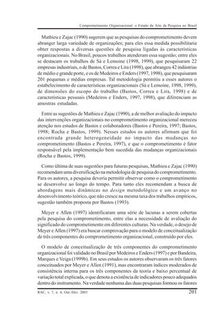 Comprometimento Organizacional: o Estado da Arte da Pesquisa no Brasil


  Mathieu e Zajac (1990) sugerem que as pesquisas do comprometimento devem
abranger larga variedade de organizações; para eles essa medida possibilitaria
obter respostas a diversas questões de pesquisa ligadas às características
organizacionais. No Brasil, poucos trabalhos atenderam essa sugestão; entre eles
se destacam os trabalhos de Sá e Lemoine (1998, 1999), que pesquisaram 22
empresas industriais, o de Bastos, Correa e Lira (1998), que abrangeu 42 indústrias
de médio e grande porte, e os de Medeiros e Enders (1997, 1998), que pesquisaram
201 pequenas e médias empresas. Tal metodologia permitiu a esses autores o
estabelecimento de características organizacionais (Sá e Lemoine, 1998, 1999),
de dimensões do escopo do trabalho (Bastos, Correa e Lira, 1998) e de
características pessoais (Medeiros e Enders, 1997, 1998), que diferenciam as
amostras estudadas.

  Entre as sugestões de Mathieu e Zajac (1990), a de melhor avaliação do impacto
das intervenções organizacionais no comprometimento organizacional mereceu
atenção nos estudos de Bastos e colaboradores (Bastos e Pereira, 1997; Bastos,
1998; Rocha e Bastos, 1999). Nesses estudos os autores afirmam que foi
encontrada grande heterogeneidade no impacto das mudanças no
comprometimento (Bastos e Pereira, 1997), e que o comprometimento é fator
responsável pela implementação bem sucedida das mudanças organizacionais
(Rocha e Bastos, 1999).

  Como última de suas sugestões para futuras pesquisas, Mathieu e Zajac (1990)
recomendam uma diversificação na metodologia de pesquisa do comprometimento.
Para os autores, a pesquisa deveria permitir observar como o comprometimento
se desenvolve ao longo do tempo. Para tanto eles recomendam a busca de
abordagens mais dinâmicas no design metodológico e um avanço no
desenvolvimento teórico, que não cresce na mesma taxa dos trabalhos empíricos,
sugestão também proposta por Bastos (1993).

  Meyer e Allen (1997) identificaram uma série de lacunas a serem cobertas
pela pesquisa do comprometimento, entre elas a necessidade de avaliação do
significado do comprometimento em diferentes culturas. Na verdade, o desejo de
Meyer e Allen (1997) era buscar comprovação para o modelo de conceitualização
de três componentes do comprometimento organizacional, construído por eles.

  O modelo de conceitualização de três componentes do comprometimento
organizacional foi validado no Brasil por Medeiros e Enders (1997) e por Bandeira,
Marques e Veiga (1999b). Em seus estudos os autores observaram os três fatores
conceituados por Meyer e Allen (1991), mas encontraram índices moderados de
consistência interna para os três componentes da teoria e baixo percentual de
variação total explicada, o que denota a existência de indicadores pouco adequados
dentro do instrumento. Na verdade nenhuma das duas pesquisas formou os fatores
RAC, v. 7, n. 4, Out./Dez. 2003                                                            201
 