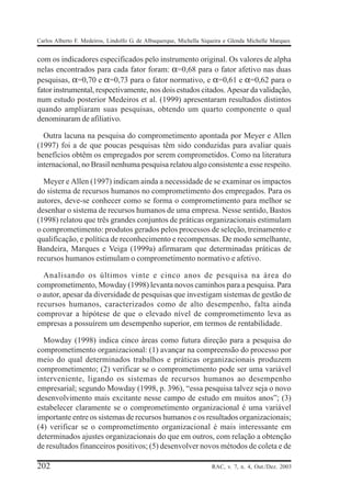 Carlos Alberto F. Medeiros, Lindolfo G. de Albuquerque, Michella Siqueira e Glenda Michelle Marques


com os indicadores especificados pelo instrumento original. Os valores de alpha
nelas encontrados para cada fator foram: α=0,68 para o fator afetivo nas duas
pesquisas, α=0,70 e α=0,73 para o fator normativo, e α=0,61 e α=0,62 para o
fator instrumental, respectivamente, nos dois estudos citados. Apesar da validação,
num estudo posterior Medeiros et al. (1999) apresentaram resultados distintos
quando ampliaram suas pesquisas, obtendo um quarto componente o qual
denominaram de afiliativo.

  Outra lacuna na pesquisa do comprometimento apontada por Meyer e Allen
(1997) foi a de que poucas pesquisas têm sido conduzidas para avaliar quais
benefícios obtêm os empregados por serem comprometidos. Como na literatura
internacional, no Brasil nenhuma pesquisa relatou algo consistente a esse respeito.

  Meyer e Allen (1997) indicam ainda a necessidade de se examinar os impactos
do sistema de recursos humanos no comprometimento dos empregados. Para os
autores, deve-se conhecer como se forma o comprometimento para melhor se
desenhar o sistema de recursos humanos de uma empresa. Nesse sentido, Bastos
(1998) relatou que três grandes conjuntos de práticas organizacionais estimulam
o comprometimento: produtos gerados pelos processos de seleção, treinamento e
qualificação, e política de reconhecimento e recompensas. De modo semelhante,
Bandeira, Marques e Veiga (1999a) afirmaram que determinadas práticas de
recursos humanos estimulam o comprometimento normativo e afetivo.

  Analisando os últimos vinte e cinco anos de pesquisa na área do
comprometimento, Mowday (1998) levanta novos caminhos para a pesquisa. Para
o autor, apesar da diversidade de pesquisas que investigam sistemas de gestão de
recursos humanos, caracterizados como de alto desempenho, falta ainda
comprovar a hipótese de que o elevado nível de comprometimento leva as
empresas a possuírem um desempenho superior, em termos de rentabilidade.

  Mowday (1998) indica cinco áreas como futura direção para a pesquisa do
comprometimento organizacional: (1) avançar na compreensão do processo por
meio do qual determinados trabalhos e práticas organizacionais produzem
comprometimento; (2) verificar se o comprometimento pode ser uma variável
interveniente, ligando os sistemas de recursos humanos ao desempenho
empresarial; segundo Mowday (1998, p. 396), “essa pesquisa talvez seja o novo
desenvolvimento mais excitante nesse campo de estudo em muitos anos”; (3)
estabelecer claramente se o comprometimento organizacional é uma variável
importante entre os sistemas de recursos humanos e os resultados organizacionais;
(4) verificar se o comprometimento organizacional é mais interessante em
determinados ajustes organizacionais do que em outros, com relação a obtenção
de resultados financeiros positivos; (5) desenvolver novos métodos de coleta e de

202                                                                 RAC, v. 7, n. 4, Out./Dez. 2003
 