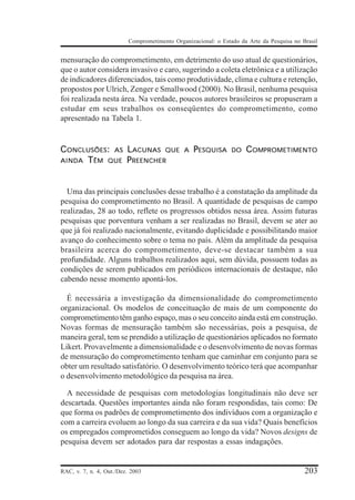 Comprometimento Organizacional: o Estado da Arte da Pesquisa no Brasil


mensuração do comprometimento, em detrimento do uso atual de questionários,
que o autor considera invasivo e caro, sugerindo a coleta eletrônica e a utilização
de indicadores diferenciados, tais como produtividade, clima e cultura e retenção,
propostos por Ulrich, Zenger e Smallwood (2000). No Brasil, nenhuma pesquisa
foi realizada nesta área. Na verdade, poucos autores brasileiros se propuseram a
estudar em seus trabalhos os conseqüentes do comprometimento, como
apresentado na Tabela 1.


C ONCLUSÕES: AS LACUNAS QUE                   A   PESQUISA      DO   COMPROMETIMENTO
AINDA T ÊM QUE P REENCHER




  Uma das principais conclusões desse trabalho é a constatação da amplitude da
pesquisa do comprometimento no Brasil. A quantidade de pesquisas de campo
realizadas, 28 ao todo, reflete os progressos obtidos nessa área. Assim futuras
pesquisas que porventura venham a ser realizadas no Brasil, devem se ater ao
que já foi realizado nacionalmente, evitando duplicidade e possibilitando maior
avanço do conhecimento sobre o tema no país. Além da amplitude da pesquisa
brasileira acerca do comprometimento, deve-se destacar também a sua
profundidade. Alguns trabalhos realizados aqui, sem dúvida, possuem todas as
condições de serem publicados em periódicos internacionais de destaque, não
cabendo nesse momento apontá-los.

  É necessária a investigação da dimensionalidade do comprometimento
organizacional. Os modelos de conceituação de mais de um componente do
comprometimento têm ganho espaço, mas o seu conceito ainda está em construção.
Novas formas de mensuração também são necessárias, pois a pesquisa, de
maneira geral, tem se prendido a utilização de questionários aplicados no formato
Likert. Provavelmente a dimensionalidade e o desenvolvimento de novas formas
de mensuração do comprometimento tenham que caminhar em conjunto para se
obter um resultado satisfatório. O desenvolvimento teórico terá que acompanhar
o desenvolvimento metodológico da pesquisa na área.

  A necessidade de pesquisas com metodologias longitudinais não deve ser
descartada. Questões importantes ainda não foram respondidas, tais como: De
que forma os padrões de comprometimento dos indivíduos com a organização e
com a carreira evoluem ao longo da sua carreira e da sua vida? Quais benefícios
os empregados comprometidos conseguem ao longo da vida? Novos designs de
pesquisa devem ser adotados para dar respostas a essas indagações.


RAC, v. 7, n. 4, Out./Dez. 2003                                                            203
 