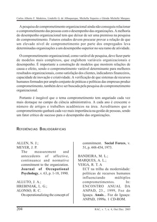 Carlos Alberto F. Medeiros, Lindolfo G. de Albuquerque, Michella Siqueira e Glenda Michelle Marques


  A pesquisa do comprometimento organizacional ainda não conseguiu relacionar
o comprometimento das pessoas com o desempenho das organizações. A melhoria
do desempenho organizacional tem que deixar de ser uma premissa na pesquisa
do comprometimento. Futuros estudos devem procurar provar a relação de que
um elevado nível de comprometimento por parte dos empregados leva
determinadas organizações a um desempenho superior no seu ramo de atividade.

  O comprometimento organizacional, como variável de pesquisa, deve fazer parte
de modelos mais complexos, que englobem variáveis organizacionais e
desempenho. É importante a construção de modelos que mostrem relações de
causa e efeito, sendo o comprometimento variável determinante para melhores
resultados organizacionais, como satisfação dos clientes, indicadores financeiros,
capacidade de inovação e criatividade. A verificação de que sistemas de recursos
humanos formados por amplo conjunto de práticas e políticas das empresas produz
comprometimento, também deve ser buscada pela pesquisa do comprometimento
organizacional.

  Portanto é inegável que o tema comprometimento tem angariado cada vez
mais destaque no campo da ciência administrativa. A cada ano é crescente o
número de artigos e trabalhos acadêmicos na área. Acreditamos que o
comprometimento ganhará cada vez mais importância na gestão de pessoas, sendo
um fator crítico de sucesso para o desempenho das organizações.


R EFERÊNCIAS B IBLIOGRÁFICAS


ALLEN, N. J.;                                            commitment. Social Forces, v.
MEYER, J. P.                                             51, p. 448-454, 1973.
  The     measurement          and
  antecedents of affective,                          BANDEIRA, M. L.;
  continuance and normative                          MARQUES, A. L.;
  commitment to the organization.                    VEIGA, R. T. A
  Journal of Occupational                              ECT na trilha da modernidade:
  Psychology, v. 63, p. 1-18, 1990.                    políticas de recursos humanos
                                                       influenciando        múltiplos
ALLUTO, J. A.;                                         comprometimentos.           In:
HREBINIAK, L. G.;                                      ENCONTRO ANUAL DA
ALONSO, R. C.                                          ANPAD, 23., 1999, Foz do
  On operationalizing the concept of                   Iguaçu. Anais... Foz do Iguaçu:
                                                       ANPAD, 1999a. 1 CD-ROM.

204                                                                 RAC, v. 7, n. 4, Out./Dez. 2003
 
