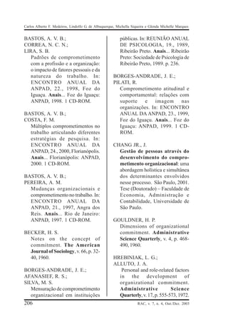 Carlos Alberto F. Medeiros, Lindolfo G. de Albuquerque, Michella Siqueira e Glenda Michelle Marques


BASTOS, A. V. B.;                                        públicas. In: REUNIÃO ANUAL
CORREA, N. C. N.;                                        DE PSICOLOGIA, 19., 1989,
LIRA, S. B.                                              Ribeirão Preto. Anais... Ribeirão
   Padrões de comprometimento                            Preto: Sociedade de Psicologia de
   com a profissão e a organização:                      Ribeirão Preto, 1989. p. 236.
   o impacto de fatores pessoais e da
   natureza do trabalho. In:                         BORGES-ANDRADE, J. E.;
   ENCONTRO ANUAL DA                                 PILATI, R.
   ANPAD, 22., 1998, Foz do                             Comprometimento atitudinal e
   Iguaçu. Anais... Foz do Iguaçu:                      comportamental: relações com
   ANPAD, 1998. 1 CD-ROM.                               suporte    e    imagem     nas
                                                        organizações. In: ENCONTRO
BASTOS, A. V. B.;                                       ANUAL DA ANPAD, 23., 1999,
COSTA, F. M.                                            Foz do Iguaçu. Anais... Foz do
  Múltiplos comprometimentos no                         Iguaçu: ANPAD, 1999. 1 CD-
  trabalho articulando diferentes                       ROM.
  estratégias de pesquisa. In:
  ENCONTRO ANUAL DA                                  CHANG JR., J.
  ANPAD, 24., 2000, Florianópolis.                     Gestão de pessoas através do
  Anais... Florianópolis: ANPAD,                       desenvolvimento do compro-
  2000. 1 CD-ROM.                                      metimento organizacional: uma
                                                       abordagem holística e simultânea
BASTOS, A. V. B.;                                      dos determinantes envolvidos
PEREIRA, A. M.                                         nesse processo. São Paulo, 2001.
  Mudanças organizacionais e                           Tese (Doutorado) – Faculdade de
  comprometimento no trabalho. In:                     Economia, Administração e
  ENCONTRO ANUAL DA                                    Contabilidade, Universidade de
  ANPAD, 21., 1997, Angra dos                          São Paulo.
  Reis. Anais... Rio de Janeiro:
  ANPAD, 1997. 1 CD-ROM.                             GOULDNER, H. P.
                                                       Dimensions of organizational
BECKER, H. S.                                          commitment. Administrative
  Notes on the concept of                              Science Quarterly, v. 4, p. 468-
  commitment. The American                             490, 1960.
  Journal of Sociology, v. 66, p. 32-
  40, 1960.                                          HREBINIAK, L. G.;
                                                     ALLUTO, J. A.
BORGES-ANDRADE, J. E.;                                  Personal and role-related factors
AFANASIEF, R. S.;                                      in the development of
SILVA, M. S.                                           organizational commitment.
   Mensuração de comprometimento                       Administrative            Science
   organizacional em instituições                      Quarterly, v. 17, p. 555-573, 1972.
206                                                                 RAC, v. 7, n. 4, Out./Dez. 2003
 
