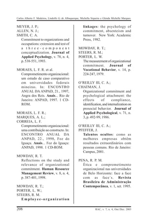 Carlos Alberto F. Medeiros, Lindolfo G. de Albuquerque, Michella Siqueira e Glenda Michelle Marques


MEYER, J. P.;                                            linkages: the psychology of
ALLEN, N. J.;                                            commitment, absenteism and
SMITH, C. A.                                             turnover. New York: Academic
  Commitment to organizations and                        Press, 1982.
  occupations: extension and test of
  a three-component                                  MOWDAY, R. T.;
  conceptualization. Journal of                      STEERS, R. M.;
  Applied Psychology, v. 78, n. 4,                   PORTER, L. W.
  p. 538-551, 1993.                                    The measurement of organizational
                                                       commitment. Journal of
MORAES, L. F. R. et al.                                Vocational Behavior, v. 14, p.
  Comprometimento organizacional:                      224-247, 1979.
  um estudo de caso comparativo
  em universidades federais                          O’REILLY III, C. A.;
  mineiras. In: ENCONTRO                             CHATMAN, J.
  ANUAL DA ANPAD, 21., 1997,                           Organizational commitment and
  Angra dos Reis. Anais... Rio de                      psychological attachment: the
  Janeiro: ANPAD, 1997. 1 CD-                          effects       of       compliance,
  ROM.                                                 identification, and internalization on
                                                       prosocial behavior. Journal of
MORAES, L. F. R.;                                      Applied Psychological, v. 71, n.
MARQUES, A. L.;                                        3, p. 492-99, 1986.
CORREIA, L. F.
  Comprometimento organizacional:                    O’REILLY III, C. A.;
  uma contribuição ao constructo. In:                PFEFFER, J.
  ENCONTRO ANUAL DA                                    Talentos ocultos: como as
  ANPAD, 22., 1998, Foz do                             melhores empresas obtêm
  Iguaçu. Anais... Foz do Iguaçu:                      resultados extraordinários com
  ANPAD, 1998. 1 CD-ROM.                               pessoas comuns. Rio de Janeiro:
                                                       Campus, 2001.
MOWDAY, R. T.
  Reflections on the study and                       PENA, R. P. M.
  relevance of organizational                          Ética e comprometimento
  commitment. Human Resource                           organizacional nas universidades
  Management Review, v. 8, n. 4,                       de Belo Horizonte: face a face
  p. 387-401, 1998.                                    com as face´s. Revista
                                                       Brasileira de Administração
MOWDAY, R. T.;                                         Contemporânea, v. 1, set. 1995.
PORTER, L. W.;
STEERS, R. M.
  Employee-organization

208                                                                 RAC, v. 7, n. 4, Out./Dez. 2003
 