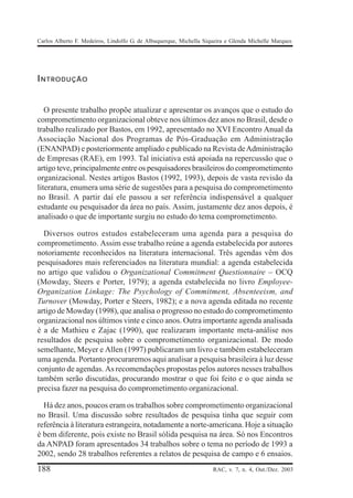 Carlos Alberto F. Medeiros, Lindolfo G. de Albuquerque, Michella Siqueira e Glenda Michelle Marques




INTRODUÇÃO


   O presente trabalho propõe atualizar e apresentar os avanços que o estudo do
comprometimento organizacional obteve nos últimos dez anos no Brasil, desde o
trabalho realizado por Bastos, em 1992, apresentado no XVI Encontro Anual da
Associação Nacional dos Programas de Pós-Graduação em Administração
(ENANPAD) e posteriormente ampliado e publicado na Revista de Administração
de Empresas (RAE), em 1993. Tal iniciativa está apoiada na repercussão que o
artigo teve, principalmente entre os pesquisadores brasileiros do comprometimento
organizacional. Nestes artigos Bastos (1992, 1993), depois de vasta revisão da
literatura, enumera uma série de sugestões para a pesquisa do comprometimento
no Brasil. A partir daí ele passou a ser referência indispensável a qualquer
estudante ou pesquisador da área no país. Assim, justamente dez anos depois, é
analisado o que de importante surgiu no estudo do tema comprometimento.

  Diversos outros estudos estabeleceram uma agenda para a pesquisa do
comprometimento. Assim esse trabalho reúne a agenda estabelecida por autores
notoriamente reconhecidos na literatura internacional. Três agendas vêm dos
pesquisadores mais referenciados na literatura mundial: a agenda estabelecida
no artigo que validou o Organizational Commitment Questionnaire – OCQ
(Mowday, Steers e Porter, 1979); a agenda estabelecida no livro Employee-
Organization Linkage: The Psychology of Commitment, Absenteeism, and
Turnover (Mowday, Porter e Steers, 1982); e a nova agenda editada no recente
artigo de Mowday (1998), que analisa o progresso no estudo do comprometimento
organizacional nos últimos vinte e cinco anos. Outra importante agenda analisada
é a de Mathieu e Zajac (1990), que realizaram importante meta-análise nos
resultados de pesquisa sobre o comprometimento organizacional. De modo
semelhante, Meyer e Allen (1997) publicaram um livro e também estabeleceram
uma agenda. Portanto procuraremos aqui analisar a pesquisa brasileira à luz desse
conjunto de agendas. As recomendações propostas pelos autores nesses trabalhos
também serão discutidas, procurando mostrar o que foi feito e o que ainda se
precisa fazer na pesquisa do comprometimento organizacional.

  Há dez anos, poucos eram os trabalhos sobre comprometimento organizacional
no Brasil. Uma discussão sobre resultados de pesquisa tinha que seguir com
referência à literatura estrangeira, notadamente a norte-americana. Hoje a situação
é bem diferente, pois existe no Brasil sólida pesquisa na área. Só nos Encontros
da ANPAD foram apresentados 34 trabalhos sobre o tema no período de 1993 a
2002, sendo 28 trabalhos referentes a relatos de pesquisa de campo e 6 ensaios.
188                                                                 RAC, v. 7, n. 4, Out./Dez. 2003
 