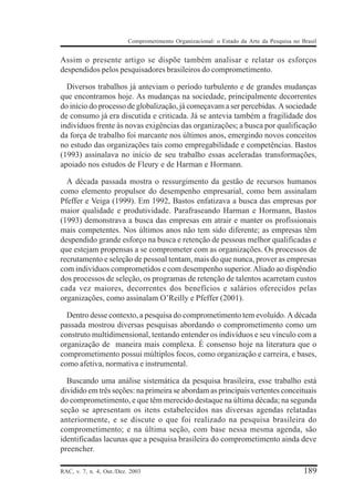 Comprometimento Organizacional: o Estado da Arte da Pesquisa no Brasil


Assim o presente artigo se dispõe também analisar e relatar os esforços
despendidos pelos pesquisadores brasileiros do comprometimento.

  Diversos trabalhos já anteviam o período turbulento e de grandes mudanças
que encontramos hoje. As mudanças na sociedade, principalmente decorrentes
do início do processo de globalização, já começavam a ser percebidas. A sociedade
de consumo já era discutida e criticada. Já se antevia também a fragilidade dos
indivíduos frente às novas exigências das organizações; a busca por qualificação
da força de trabalho foi marcante nos últimos anos, emergindo novos conceitos
no estudo das organizações tais como empregabilidade e competências. Bastos
(1993) assinalava no início de seu trabalho essas aceleradas transformações,
apoiado nos estudos de Fleury e de Harman e Hormann.

  A década passada mostra o ressurgimento da gestão de recursos humanos
como elemento propulsor do desempenho empresarial, como bem assinalam
Pfeffer e Veiga (1999). Em 1992, Bastos enfatizava a busca das empresas por
maior qualidade e produtividade. Parafraseando Harman e Hormann, Bastos
(1993) demonstrava a busca das empresas em atrair e manter os profissionais
mais competentes. Nos últimos anos não tem sido diferente; as empresas têm
despendido grande esforço na busca e retenção de pessoas melhor qualificadas e
que estejam propensas a se comprometer com as organizações. Os processos de
recrutamento e seleção de pessoal tentam, mais do que nunca, prover as empresas
com indivíduos comprometidos e com desempenho superior. Aliado ao dispêndio
dos processos de seleção, os programas de retenção de talentos acarretam custos
cada vez maiores, decorrentes dos benefícios e salários oferecidos pelas
organizações, como assinalam O’Reilly e Pfeffer (2001).

  Dentro desse contexto, a pesquisa do comprometimento tem evoluído. A década
passada mostrou diversas pesquisas abordando o comprometimento como um
construto multidimensional, tentando entender os indivíduos e seu vínculo com a
organização de maneira mais complexa. É consenso hoje na literatura que o
comprometimento possui múltiplos focos, como organização e carreira, e bases,
como afetiva, normativa e instrumental.

  Buscando uma análise sistemática da pesquisa brasileira, esse trabalho está
dividido em três seções: na primeira se abordam as principais vertentes conceituais
do comprometimento, e que têm merecido destaque na última década; na segunda
seção se apresentam os itens estabelecidos nas diversas agendas relatadas
anteriormente, e se discute o que foi realizado na pesquisa brasileira do
comprometimento; e na última seção, com base nessa mesma agenda, são
identificadas lacunas que a pesquisa brasileira do comprometimento ainda deve
preencher.

RAC, v. 7, n. 4, Out./Dez. 2003                                                            189
 