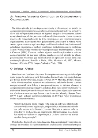 Carlos Alberto F. Medeiros, Lindolfo G. de Albuquerque, Michella Siqueira e Glenda Michelle Marques


A S P RINCIPAIS V ERTENTES C ONCEITUAIS                        DO    C OMPROMETIMENTO
O RGANIZACIONAL


  Na última década, três enfoques conceituais predominaram no estudo do
comprometimento organizacional: afetivo, instrumental/calculativo e normativo.
Esses três enfoques foram tratados em algumas pesquisas isoladamente, como é
o caso do enfoque afetivo, ou em modelos multidimensionais, como é o caso do
modelo de conceitualização de três componentes do comprometimento
organizacional, estabelecido pelos pesquisadores John Meyer e Natalie Allen.
Assim, apresentaremos aqui os enfoques unidimensionais afetivo, instrumental/
calculativo e normativo, e também os enfoques multidimensionais: o modelo de
Meyer e Allen (1991) e o modelo do vínculo psicológico do empregado de O’Reilly
e Chatman (1986). Faremos também algumas considerações sobre o enfoque
comportamental, já que esse enfoque recebeu especial atenção de alguns
pesquisadores brasileiros que desenvolveram ou aplicaram escalas para a sua
mensuração (Bastos, Brandão e Pinho, 1996; Moraes et al., 1997; Moraes,
Marques e Correia, 1998; Borges-Andrade e Pilati, 1999).

O Enfoque Afetivo

  O enfoque que dominou a literatura do comprometimento organizacional por
maior tempo foi o afetivo, a partir de trabalhos desenvolvidos pela equipe liderada
por Lyman Porter (Mowday, Steers e Porter, 1979; Mowday, Porter e Steers,
1982). Nestes trabalhos, apesar de reconhecerem a existência de uma corrente
comportamental para definir o comprometimento, os autores abordam o
comprometimento numa perspectiva atitudinal. Para eles o comprometimento vai
muito além de uma postura de lealdade passiva para com a organização e envolve
um relacionamento ativo e que busque o seu bem-estar. Mowday, Steers e Porter
(1979, p. 226) utilizam a definição elaborada em 1970 por Porter e Smith para
definir o comprometimento:

    “comprometimento é uma relação forte entre um indivíduo identificado
    com e envolvido numa organização, em particular, e pode ser caracterizado
    por pelo menos três fatores: (1) estar disposto a exercer esforço
    considerável em benefício da organização; (2) forte crença e aceitação
    dos objetivos e valores da organização; e (3) forte desejo de se manter
    membro da organização”.

  Os trabalhos desenvolvidos por esta equipe de pesquisadores tiveram início no
começo da década de 70 e culminaram com a validação de um instrumento para

190                                                                 RAC, v. 7, n. 4, Out./Dez. 2003
 