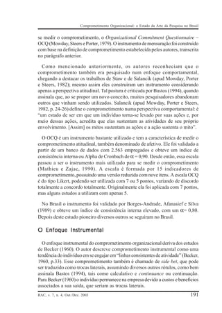 Comprometimento Organizacional: o Estado da Arte da Pesquisa no Brasil


se medir o comprometimento, o Organizational Commitment Questionnaire –
OCQ (Mowday, Steers e Porter, 1979). O instrumento de mensuração foi construído
com base na definição de comprometimento estabelecida pelos autores, transcrita
no parágrafo anterior.

  Como mencionado anteriormente, os autores reconheciam que o
comprometimento também era pesquisado num enfoque comportamental,
chegando a destacar os trabalhos de Staw e de Salancik (apud Mowday, Porter
e Steers, 1982); mesmo assim eles construíram um instrumento considerando
apenas a perspectiva atitudinal. Tal postura é criticada por Bastos (1994), quando
assinala que, ao se propor um novo conceito, muitos pesquisadores abandonam
outros que vinham sendo utilizados. Salancik (apud Mowday, Porter e Steers,
1982, p. 24-26) define o comprometimento numa perspectiva comportamental: é
“um estado de ser em que um indivíduo torna-se levado por suas ações e, por
meio dessas ações, acredita que elas sustentam as atividades de seu próprio
envolvimento. [Assim] os mitos sustentam as ações e a ação sustenta o mito”.

  O OCQ é um instrumento bastante utilizado e tem a característica de medir o
comprometimento atitudinal, também denominado de afetivo. Ele foi validado a
partir de um banco de dados com 2.563 empregados e obteve um índice de
consistência interna ou Alpha de Cronbach de α = 0,90. Desde então, essa escala
passou a ser o instrumento mais utilizado para se medir o comprometimento
(Mathieu e Zajac, 1990). A escala é formada por 15 indicadores de
comprometimento, possuindo uma versão reduzida com nove itens. A escala OCQ
é do tipo Likert, podendo ser utilizada com 7 ou 5 pontos, variando de discordo
totalmente a concordo totalmente. Originalmente ela foi aplicada com 7 pontos,
mas alguns estudos a utilizam com apenas 5.

  No Brasil o instrumento foi validado por Borges-Andrade, Afanasief e Silva
(1989) e obteve um índice de consistência interna elevado, com um α= 0,80.
Depois deste estudo pioneiro diversos outros se seguiram no Brasil.

O Enfoque Instrumental

  O enfoque instrumental do comprometimento organizacional deriva dos estudos
de Becker (1960). O autor descreve comprometimento instrumental como uma
tendência do indivíduo em se engajar em “linhas consistentes de atividade” (Becker,
1960, p.33). Esse comprometimento também é chamado de side bet, que pode
ser traduzido como trocas laterais, assumindo diversos outros rótulos, como bem
assinala Bastos (1994), tais como calculativo e continuance ou continuação.
Para Becker (1960) o indivíduo permanece na empresa devido a custos e benefícios
associados a sua saída, que seriam as trocas laterais.
RAC, v. 7, n. 4, Out./Dez. 2003                                                            191
 