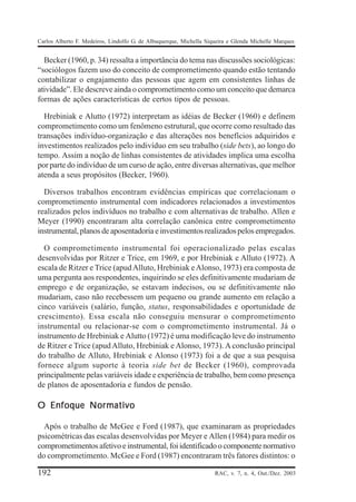 Carlos Alberto F. Medeiros, Lindolfo G. de Albuquerque, Michella Siqueira e Glenda Michelle Marques


  Becker (1960, p. 34) ressalta a importância do tema nas discussões sociológicas:
“sociólogos fazem uso do conceito de comprometimento quando estão tentando
contabilizar o engajamento das pessoas que agem em consistentes linhas de
atividade”. Ele descreve ainda o comprometimento como um conceito que demarca
formas de ações características de certos tipos de pessoas.

  Hrebiniak e Alutto (1972) interpretam as idéias de Becker (1960) e definem
comprometimento como um fenômeno estrutural, que ocorre como resultado das
transações indivíduo-organização e das alterações nos benefícios adquiridos e
investimentos realizados pelo indivíduo em seu trabalho (side bets), ao longo do
tempo. Assim a noção de linhas consistentes de atividades implica uma escolha
por parte do indivíduo de um curso de ação, entre diversas alternativas, que melhor
atenda a seus propósitos (Becker, 1960).

  Diversos trabalhos encontram evidências empíricas que correlacionam o
comprometimento instrumental com indicadores relacionados a investimentos
realizados pelos indivíduos no trabalho e com alternativas de trabalho. Allen e
Meyer (1990) encontraram alta correlação canônica entre comprometimento
instrumental, planos de aposentadoria e investimentos realizados pelos empregados.

  O comprometimento instrumental foi operacionalizado pelas escalas
desenvolvidas por Ritzer e Trice, em 1969, e por Hrebiniak e Alluto (1972). A
escala de Ritzer e Trice (apud Alluto, Hrebiniak e Alonso, 1973) era composta de
uma pergunta aos respondentes, inquirindo se eles definitivamente mudariam de
emprego e de organização, se estavam indecisos, ou se definitivamente não
mudariam, caso não recebessem um pequeno ou grande aumento em relação a
cinco variáveis (salário, função, status, responsabilidades e oportunidade de
crescimento). Essa escala não conseguiu mensurar o comprometimento
instrumental ou relacionar-se com o comprometimento instrumental. Já o
instrumento de Hrebiniak e Alutto (1972) é uma modificação leve do instrumento
de Ritzer e Trice (apud Alluto, Hrebiniak e Alonso, 1973). A conclusão principal
do trabalho de Alluto, Hrebiniak e Alonso (1973) foi a de que a sua pesquisa
fornece algum suporte à teoria side bet de Becker (1960), comprovada
principalmente pelas variáveis idade e experiência de trabalho, bem como presença
de planos de aposentadoria e fundos de pensão.

O Enfoque Normativo

  Após o trabalho de McGee e Ford (1987), que examinaram as propriedades
psicométricas das escalas desenvolvidas por Meyer e Allen (1984) para medir os
comprometimentos afetivo e instrumental, foi identificado o componente normativo
do comprometimento. McGee e Ford (1987) encontraram três fatores distintos: o

192                                                                 RAC, v. 7, n. 4, Out./Dez. 2003
 