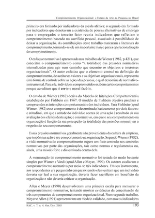 Comprometimento Organizacional: o Estado da Arte da Pesquisa no Brasil


primeiro era formado por indicadores da escala afetiva; o segundo era formado
por indicadores que denotavam a existência de poucas alternativas de emprego
para o empregado; o terceiro fator reunia indicadores que refletiam o
comprometimento baseado no sacrifício pessoal, associado à possibilidade de
deixar a organização. As contribuições deste trabalho marcaram a literatura do
comprometimento, tornando-se ele um importante marco para a operacionalização
do comprometimento.

  O enfoque normativo é apresentado nos trabalhos de Wiener (1982, p.421), que
conceitua o comprometimento como “a totalidade das pressões normativas
internalizadas para agir num caminho que encontre os objetivos e interesses
organizacionais”. O autor enfatiza que o elemento central na definição do
comprometimento, de aceitar os valores e os objetivos organizacionais, representa
uma forma de controle sobre as ações das pessoas, o qual denomina de normativo-
instrumental. Para ele, indivíduos comprometidos exibem certos comportamentos
porque acreditam que é certo e moral fazê-lo.

  O estudo de Wiener (1982) deriva do Modelo de Intenções Comportamentais
estabelecido por Fishbein em 1967. O modelo de Fishbein objetiva predizer e
compreender as intenções comportamentais dos indivíduos. Para Fishbein (apud
Wiener, 1982) esse comportamento é determinado basicamente por dois fatores:
o atitudinal, em que a atitude do indivíduo acerca de uma ação é resultado da sua
avaliação dos efeitos desta ação; e o normativo, em que o seu comportamento na
organização é função da sua percepção da totalidade das pressões normativas a
respeito do seu comportamento.

  Essas pressões normativas geralmente são provenientes da cultura da empresa,
que impõe sua ação e seu comportamento na organização. Segundo Wiener (1982),
a visão normativa do comprometimento sugere um foco centrado nos controles
normativos por parte das organizações, tais como normas e regulamentos ou,
ainda, uma missão forte e disseminada dentro dela.

  A mensuração do comprometimento normativo foi testada de modo bastante
simples por Wiener e Vardi (apud Allen e Meyer, 1990). Os autores avaliaram o
comprometimento normativo por meio de três indicadores. Em seu instrumento,
aos respondentes era perguntado em que extensão eles sentiam que um indivíduo
deveria ser leal a sua organização, deveria fazer sacrifícios em benefício da
organização e não deveria criticar a organização.

  Allen e Meyer (1990) desenvolveram uma primeira escala para mensurar o
comprometimento normativo, tentando mostrar evidências da conceituação de
três componentes do comprometimento organizacional. Num segundo trabalho,
Meyer e Allen (1991) apresentaram um modelo validado, com novos indicadores
RAC, v. 7, n. 4, Out./Dez. 2003                                                            193
 