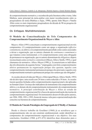 Carlos Alberto F. Medeiros, Lindolfo G. de Albuquerque, Michella Siqueira e Glenda Michelle Marques


de comprometimento normativo, e reconhecido pela literatura sobre o tema. John
Mathieu, autor principal da meta-análise com maior reconhecimento entre os
pesquisadores do tema (Mathieu e Zajac, 1990), aponta John Meyer e Natalie
Allen como os mais importantes pesquisadores da década de 90 na pesquisa do
comprometimento organizacional.

Os Enfoques Multidimensionais

O Modelo de Conceitualização de Três Componentes do
Comprometimento Organizacional de Meyer e Allen

  Meyer e Allen (1991) conceituam o comprometimento organizacional em três
componentes: (1) comprometimento como um apego a organização (affective
commitment), ou afetivo; (2) comprometimento percebido como custos associados
a deixar a organização, que os autores chamam de continuance commitment e
que tratamos como instrumental; e (3) comprometimento como uma obrigação
de permanecer na organização, que os autores denominam de obligation e depois
reconceituam como normative commitment (Meyer, Allen e Smith, 1993), o qual
chamamos de normativo. Allen e Meyer (1990, p. 3) caracterizam os indivíduos
das três dimensões da seguinte forma: “empregados com forte comprometimento
afetivo permanecem na organização porque eles querem; aqueles com
comprometimento instrumental permanecem porque eles precisam e aqueles com
comprometimento normativo permanecem porque eles sentem que são obrigados”.

  As escalas desenvolvidas por Meyer e Allen (apud Meyer, Allen e Smith, 1993)
são de dois tipos: uma escala com 24 itens e outra reduzida a 18 itens. As escalas
trazem questões fechadas sobre comprometimento organizacional e são aplicadas
no formato Likert. Um terço dos indicadores do instrumento é de comprometimento
afetivo, e os demais são de comprometimento instrumental e de comprometimento
normativo. A principal contribuição de Meyer e Allen ao estudo do
comprometimento organizacional foi a busca da operacionalização das teorias do
comprometimento organizacional. Os instrumentos desenvolvidos pelos autores,
em 1984, 1990, 1991 e 1993, foram de imensa valia para a operacionalização dos
conceitos na literatura do comprometimento.

O Modelo do Vínculo Psicológico do Empregado de O’Reilly e Chatman

  Desde o clássico trabalho de Gouldner (1960) já se acreditava que o
comprometimento não era um construto unidimensional, sendo identificar os
componentes do comprometimento organizacional o seu objetivo. Em suas
conclusões, Gouldner (1960, p.471-472) identifica duas dimensões para o

194                                                                 RAC, v. 7, n. 4, Out./Dez. 2003
 