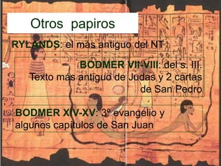 Otros  papirosRYLANDS: el más antiguo del NTBODMER VII-VIII: del s. III.Texto más antiguo de Judas y 2 cartas de San PedroBODMER XIV-XV: 3º evangelio y algunos capítulos de San Juan