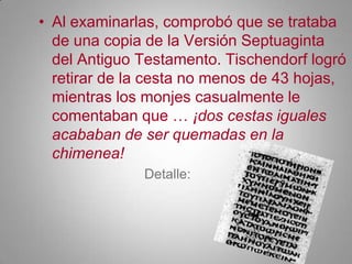 Al examinarlas, comprobó que se trataba de una copia de la Versión Septuaginta del Antiguo Testamento. Tischendorf logró retirar de la cesta no menos de 43 hojas, mientras los monjes casualmente le comentaban que … ¡dos cestas iguales acababan de ser quemadas en la chimenea!Detalle: