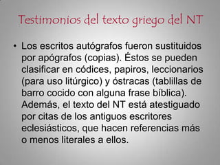 Testimonios del texto griego del NTLos escritos autógrafos fueron sustituidos por apógrafos (copias). Éstos se pueden clasificar en códices, papiros, leccionarios (para uso litúrgico) y óstracas (tablillas de barro cocido con alguna frase bíblica). Además, el texto del NT está atestiguado por citas de los antiguos escritores eclesiásticos, que hacen referencias más o menos literales a ellos.