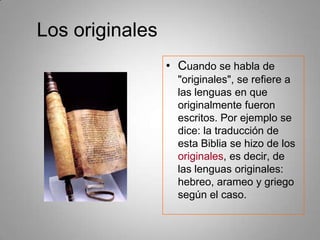 Los originalesCuando se habla de "originales", se refiere a las lenguas en que originalmente fueron escritos. Por ejemplo se dice: la traducción de esta Biblia se hizo de los originales, es decir, de las lenguas originales: hebreo, arameo y griego según el caso.