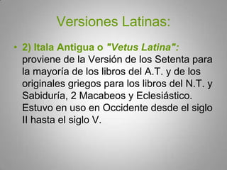 Versiones Latinas:2) Itala Antigua o "Vetus Latina": proviene de la Versión de los Setenta para la mayoría de los libros del A.T. y de los originales griegos para los libros del N.T. y Sabiduría, 2 Macabeos y Eclesiástico. Estuvo en uso en Occidente desde el siglo II hasta el siglo V.