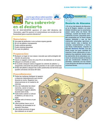 EL AGUA: FUENTE DE VIDA Y PROGRESO
                                                                                                               9



                 …con lo que ahora saben pueden
                                                              Trabajo
                                                                                         AGUADATOS
                 seguir explorando por su cuenta.          en Grupo


      Para sobrevivir                                                      Desierto de Atacama
en el desierto                                                             • En el sur del desierto de Atacama,
                                                                           en la III Región, debido a la esta-
En el AGUADATOS aparece el caso del desierto de                            bilidad climática que la caracteriza,
Atacama: ¿qué les parece si construimos un recolector de                   pasan varios años sin llover. Sin
humedad para nuestro desierto?                                             embargo, cuando las lluvias even-
                                                                           tualmente ocurren, pequeñas semi-
                                                                           llas arrastradas por el viento desde
Materiales:                                                                lugares distantes y que se han
•   Una pala de jardinería o una cuchara sopera grande                     mantenido enterradas, germinan y
•   50 cm de plástico transparente                                         crecen dando vida a plantas de
•   Cuatro piedras grandes                                                 variadas características y hermo-
•   Cuatro piedras pequeñas                                                sas flores multicolores, creando el
•   Un vaso de plástico                                                    llamado Desierto Florido. Con las
                                                                           flores surge una gran cantidad de
                                                                           insectos y aves, generando un eco-
Preparación:                                                               sistema muy especial, donde todos
•   Busquen un lugar en sus casas o escuela que esté protegido del         los elementos de la naturaleza con-
    tránsito de personas.                                                  viven en armonía durante el tiempo
•   Caven un agujero cónico de unos 40 cm de diámetro en el suelo.         que las condiciones climáticas lo
•   Ubiquen en el fondo un vaso.                                           permiten, volviendo con los meses
•   En la tarde coloquen sobre el agujero la cubierta de plástico y        a una situación de latencia hasta las
    asegúrenla colocando las piedras grandes en las cuatro esquinas.       próximas lluvias.
•   Arriba del plástico ubiquen las cuatro piedrecitas de tal forma que
    queden cercanas a la boca del vaso.


Procedimiento:
•   Todas las mañanas destapen el agujero
    y observen detenidamente qué ocurrió
    durante la noche. Registren sus
    observaciones en el cuaderno de
    ciencias.
•   Una vez realizadas las obser-
    vaciones, vacíen el vaso y
    mantengan el agujero abierto
    durante todo el día.
•   Cada tarde vuelvan a colocar
    el plástico y el vaso en su
    lugar.
•   Repitan esto al menos un par
    de días.
•   ¿Qué podrían hacer con el
    recolector de humedad en el
    desierto? Escriban.
•   ¿De dónde proviene el agua
    que obtienen en el vaso?
 