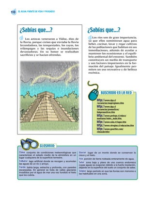 10   EL AGUA: FUENTE DE VIDA Y PROGRESO




      ¿Sabías que…?                                                  ¿Sabías que…?
                                                                         Los ríos son de gran importancia,
           Los aztecas veneraron a Tláloc, dios de
                                                                      ya que ellos suministran agua para
      la lluvia, porque creían que enviaba la lluvia
                                                                      beber, cocinar, lavar y regar cultivos
      fecundadora, las tempestades, los rayos, los
                                                                      de las poblaciones que habitan en sus
      relámpagos y las sequías e inundaciones
                                                                      inmediaciones, además de ayudar a
      devastadoras. En su honor se realizaban
                                                                      mantener los ecosistemas y el equili-
      sacrificios y se hacían ofrendas.
                                                                      brio ambiental del entorno. También
                                                                      constituyen un medio de transporte
                                                                      y son factores importantes en la for-
                                                                      mación del paisaje. Igualmente per-
                                                                      miten un uso recreativo y de belleza
                                                                      escénica.




                                                                                  BUSCANDO EN LA RED

                                                                              http://www.dga.cl
                                                                              /secuencias/mapregiones.htm
                                                                              http://www.dga.cl
                                                                              /secuencias/pronosticos/
                                                                              linkpronosticos.htm
                                                                              http://www.protege.cl/educa/
                                                                              montanas/index_main.htm.
                                                                              http://www.eula.cl/lagos.htm
                                                                              http://www.viregion.cl/educacion.htm
                                                                              http://www.geocities.com/
                                                                              climasdechile/




                         GLOSARIO:
     Clima: conjunto de condiciones meteorológicas que       Glaciar: lugar de un monte donde se conservan la
     caracterizan el estado medio de la atmósfera en un      nieve y el hielo.
     lugar cualquiera de la superficie terrestre.
                                                             Isla: porción de tierra rodeada enteramente de agua.
     Embalse: lago artificial donde se recogen y acumulan    Salar: zona baja y plana de una cuenca endorreica
     las aguas de un río o arroyo.
                                                             cuyas aguas se evaporan debido a la fuerte insolación,
     Fiordo: bahía larga, estrecha y profunda, con paredes   dejando en la superficie del suelo un conjunto de sales.
     escarpadas. En general se trata de valles glaciares
                                                             Sequía: largo período en que las lluvias son menores a
     invadidos por el agua de mar una vez fundido el hielo
                                                             las habituales en una zona.
     que los cubría.
 