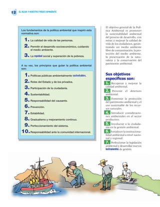 12   EL AGUA Y NUESTRO MEDIO AMBIENTE




                                                                   El objetivo general de la Polí-
       Los fundamentos de la política ambiental que inspiró esta   tica Ambiental es promover
       normativa son:                                              la sustentabilidad ambiental
                                                                   del proceso de desarrollo, con
         1. La calidad de vida de las personas.                    miras a mejorar la calidad de
                                                                   vida de los ciudadanos, garan-
         2. Permitir el desarrollo socioeconómico, cuidando        tizando un medio ambiente
              el medio ambiente.                                   libre de contaminación, la pro-
                                                                   tección del medio ambiente,
         3. La equidad social y superación de la pobreza.          la preservación de la natu-
                                                                   raleza y la conservación del
                                                                   patrimonio ambiental.
       A su vez, los principios que guían la política ambiental
       son:

        1. Políticas públicas ambientalmente sustentables.         Sus objetivos
                                                                   especícos son:
        2. Roles del Estado y de los privados.                     1. Recuperar y mejorar       la
        3. Participación de la ciudadanía.                         calidad ambiental.
                                                                   2.  Prevenir    el   deterioro
        4. Sustentabilidad.                                        ambiental.
                                                                   3. Fomentar la protección
        5. Responsabilidad del causante.                           del patrimonio ambiental y el
        6. Prevención.                                             uso sustentable de los recur-
                                                                   sos naturales.
        7. Estabilidad.                                            4.  Introducir consideracio-
                                                                   nes ambientales en el sector
        8. Gradualismo y mejoramiento continuo.                    productivo.
                                                                   5. Involucrar a la ciudada-
        9. Perfeccionamiento del sistema.                          nía en la gestión ambiental.
       10. Responsabilidad ante la comunidad internacional.        6. Fortalecer la instituciona-
                                                                   lidad ambiental a nivel nacio-
                                                                   nal y regional.
                                                                   7. Perfeccionar la legislación
                                                                   ambiental y desarrollar nuevos
                                                                   instrumentos de gestión.
 