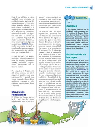 EL AGUA Y NUESTRO MEDIO AMBIENTE
                                                                                                            13


Para llevar adelante y hacer      hídrico y su aprovechamiento
realidad estos principios se      en nuestro país, contiene en
                                                                                     AGUADATOS
creó la Comisión Nacional del     su normativa algunos aspec-
Medio Ambiente (CONAMA)           tos relativos a la calidad de los
como servicio público, des-       cuerpos de agua tanto super-
centralizado, sometido a la       ficiales como subterráneos.
                                                                       CONAMA
supervigilancia del Presidente                                         • El Consejo Directivo de la
de la República y con repre-      En relación con las aguas            CONAMA está compuesto por
sentación en todas las regio-     superficiales, establece que         11 ministros de Estado: Secre-
nes del país a través de          los derechos no consuntivos          tario General de la Presidencia,
                                                                       Economía, Hacienda, Bienes
una Comisión Regional del         deben restituir las aguas de
                                                                       Nacionales, Transporte y Teleco-
Medio Ambiente, COREMA,           manera tal que no se perju-          municaciones, Obras Públicas,
cuya función principal puede      diquen derechos de terceros          Agricultura, Minería, Educación,
resumirse en promover el desa-    constituidos sobre las mismas        Planificación, Salud, quienes
rrollo sustentable del país y     aguas en cuanto a su calidad.        hacen recomendaciones al Pre-
coordinar las acciones necesa-    En cuanto a la autorización          sidente de la República.
rias para cumplir con los obje-   de construcción de obras en
tivos que establece la ley.       los cauces, ésta se otorga sólo
                                  si se comprueba que la obra          Eutroficación de
La Ley 19.300 y su Regla-         no producirá la contamina-
mento del Sistema de Evalua-      ción de las aguas. Respecto de
                                                                       los lagos
ción de Impacto Ambiental         las aguas subterráneas, pro-         • La descarga de altas con-
(SEIA) contienen disposi-         tege los acuíferos que alimen-       centraciones de agroquímicos
ciones relacionadas con el        tan las vegas y bofedales de la      usados por la agricultura y el
recurso hídrico.                  I y II Región, tanto de explora-     aporte de sedimentos pro-
                                                                       ducto de la deforestación han
                                  ciones como de explotaciones
                                                                       provocado la eutroficación de
Por su parte, el Reglamento       de pozos, permite establecer         las aguas en la laguna de
del SEIA contiene un nivel        todas las condiciones y medi-        Aculeo, llenándose de algas
mayor de detalles, con una        das que resguarden el entorno        filamentosas que dificultan el
preocupación especial por         ecológico y la calidad de las        uso de sus aguas para fines
vegas, bofedales, humedales,      aguas subterráneas de un acuí-       recreacionales y de navega-
acuíferos, cuencas o sub-         fero que esté siendo explo-          ción. Por otro lado, el vertido de
cuencas hidrográficas, lagos      rado. La explotación de un           aguas residuales a las lagunas
y lagunas.                        pozo puede limitarse cuando          interurbanas de la ciudad de
                                  se comprueba que está afec-          Concepción, también ha pro-
                                                                       vocado su eutroficación. Las
                                  tando el rendimiento de un
                                                                       lagunas en este caso deben ser
Otras leyes                       pozo cercano. Igualmente,
                                                                       virtualmente "podadas" cada
                                  si un acuífero tiene peligro
relacionadas                      de contaminación es posible
                                                                       cierto tiempo para poder apre-
                                                                       ciar el espejo de agua.
El Código de Aguas, que es        declarar Area de Restricción
la ley que rige los temas         para el acceso a dichas aguas.
relacionados con el recurso
 