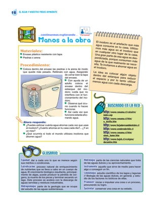 16   EL AGUA Y NUESTRO MEDIO AMBIENTE




                                                                  Trabajo
                         …continuemos explorando…              Personal


                         Manos a la obra                                       El inodoro e
                                                                                              s el
                                                                               agua consum artefacto que más
                                                                                               e en tu casa
                                                                               mos más ag                    . Utiliza-
                                                                                              ua en el ino
      Materiales:                                                             en cualquier
                                                                                              otro lugar d
                                                                                                            doro que
      •   Envase plástico resistente con tapa                                 Una gran pa
                                                                                            rte de esa ag
                                                                                                           e la casa.
      •   Piedras o arena                                                     perdiciada, p
                                                                                              orque consu
                                                                                                          ua es des-
                                                                             agua de la q                  men más
                                                                                             ue realmente
                                                                             sita. Te invita               se nece-
      Procedimiento:                                                         el inodoro.
                                                                                             mos a ahorra
                                                                                                          r agua en
      •   Coloca dentro del envase las piedras o la arena de modo
          que quede más pesado. Rellénalo con agua. Asegúrate               La idea es
                                                                                         colocar algú
                                              de cerrar bien la tapa        dentro del                n objeto
                                                                                       estanque pa
                                              del envase.                   el espacio              ra reducir
                                              • Con ayuda de un                        y por lo ta
                                                                            menos agua             nto utilizar
                                              adulto coloca el                          con cada de
                                                                                                    scarga.
                                              envase dentro del
                                              estanque del ino-
                                              doro; cuida que no
                                              interfiera con el fun-
                                              cionamiento del ino-
                                              doro.
                                              • Observa qué ocu-
                                              rre cuando lo haces                         BUSCANDO EN LA RED
                                              funcionar.
                                              • Así cada vez que                     http://www.conama.cl/catastro/
                                              funcione estarás aho-                  index.asp
                                              rrando agua.                           http://www.conama.cl/htm/
          Ahora responde:                                                            n_institu.htm
          •   ¿Puedes estimar cuánta agua ahorras cada vez que usas                  http://www.forjadoresambientales.cl
              el inodoro? ¿Cuánto ahorras en tu casa cada día?... ¿Y en              http://www.senderodechile.cl
              un mes?
          •   ¿Qué ocurriría si todo el mundo utilizara inodoros que                 http://www.conama.cl/htm/
              ahorren agua?                                                          ninos_home.htm
                                                                                     http://www.hajek.cl/ecolyma/
                                                                                     documtos.htm



                            GLOSARIO:
      Equidad: dar a cada uno lo que se merece según              Hidrología: parte de las ciencias naturales que trata
      sus méritos o condicones.                                   de las aguas dulces y su aprovechamiento.
      Eutroficación: proceso natural de enriquecimiento           Instrumento: aquello que sirve de medio para hacer
      de nutrientes que se lleva a cabo en un cuerpo de           algo o conseguir un fin.
      agua. El crecimiento biológico resultante, principal-       Limnología: estudio científico de los lagos y lagunas
      mente de algas, puede producir la pérdida de oxí-           // Biología de las aguas dulces, en general, y estu-
      geno, la muerte de los peces y terminar secando un          dio de los factores no bióticos de ellas.
      lago. Este proceso se acelera con la descarga de
      aguas servidas y residuos industriales.                     Promover: iniciar o impulsar una cosa o un proceso,
                                                                  procurando su logro.
      Hidrogeología: parte de la geología que se ocupa
      del estudio de las aguas subterráneas.                      Sustentar: conservar una cosa en su estado.
 