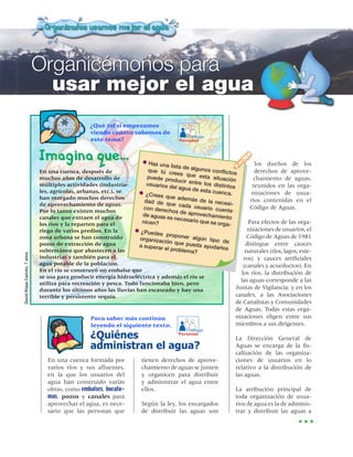 Organicémonos para
                                 usar mejor el agua
                                                  ¿Qué tal si empezamos
                                                  viendo cuánto sabemos de
                                                                                        Trabajo
                                                  este tema?                         Personal



                               Imagina que…                          •  Haz una li                                    los dueños de los
                                                                                   sta de alg
                               En una cuenca, después de                que tú c              unos confl              derechos de aprove-
                                                                                  rees que                ictos
                               muchos años de desarrollo de            puede pro              esta situa             chamiento de aguas,
                                                                                   ducir entr              ción
                               múltiples actividades (industria-       usuarios d             e los disti
                                                                                  el agua de              ntos       reunidos en las orga-
                               les, agrícolas, urbanas, etc.), se                              esta cuen
                                                                   • ¿Crees qu                            ca.       nizaciones de usua-
                               han otorgado muchos derechos                       e además
                                                                      dad de q                de la nec
                                                                                                         esi-
                                                                                                                    rios contenidas en el
                               de aprovechamiento de aguas.                     ue cada
                                                                      con derec            usuario c                Código de Aguas.
                               Por lo tanto existen muchos                      hos de ap             uente
                                                                     de aguas e             rovecham
                               canales que extraen el agua de                    s necesari           iento
                                                                     nicen?                 o que se o             Para efectos de las orga-
                               los ríos y la reparten para el                                          rga-
                               riego de varios predios. En la     • ¿Puedes                                        nizaciones de usuarios, el
                               zona urbana se han construido                   proponer                           Código de Aguas de 1981
                                                                    organizac              algún tipo
                                                                              ión que p                 de
                               pozos de extracción de agua         a superar             ueda ayud                distingue entre cauces
                                                                              el problem             arlos
                               subterránea que abastecen a las                            a?                      naturales (ríos, lagos, este-
David Rojas Carivilo, 7 años




                               industrias y también para el                                                      ros) y cauces artificiales
                               agua potable de la población.                                                     (canales y acueductos). En
                               En el río se construyó un embalse que
                                                                                                                los ríos, la distribución de
                               se usa para producir energía hidroeléctrica y además el río se
                                                                                                                las aguas corresponde a las
                               utiliza para recreación y pesca. Todo funcionaba bien, pero
                               durante los últimos años las lluvias han escaseado y hay una                   Juntas de Vigilancia; y en los
                               terrible y persistente sequía.                                                 canales, a las Asociaciones
                                                                                                              de Canalistas y Comunidades
                                                                                                              de Aguas. Todas estas orga-
                                                  Para saber más continúa                                     nizaciones eligen entre sus
                                                  leyendo el siguiente texto.                                 miembros a sus dirigentes.
                                                                                        Trabajo
                                                  ¿Quiénes         Personal
                                                                                                              La Dirección General de
                                                  administran el agua?                                        Aguas se encarga de la fis-
                                                                                                              calización de las organiza-
                                  En una cuenca formada por          tienen derechos de aprove-               ciones de usuarios en lo
                                  varios ríos y sus afluentes,       chamiento de aguas se junten             relativo a la distribución de
                                  en la que los usuarios del         y organicen para distribuir              las aguas.
                                  agua han construido varias         y administrar el agua entre
                                  obras, como embalses, bocato-      ellos.                                   La atribución principal de
                                  mas, pozos y canales para                                                   toda organización de usua-
                                  aprovechar el agua, es nece-       Según la ley, los encargados             rios de agua es la de adminis-
                                  sario que las personas que         de distribuir las aguas son              trar y distribuir las aguas a
 