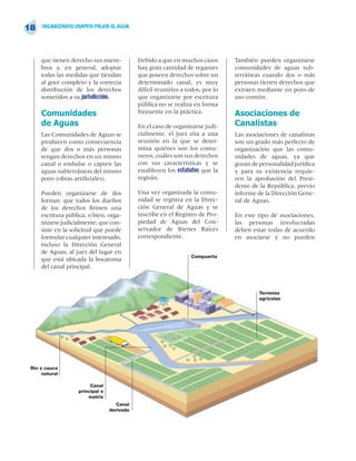 18    ORGANIZADOS USAMOS MEJOR EL AGUA




     que tienen derecho sus miem-           Debido a que en muchos casos        También pueden organizarse
     bros y, en general, adoptar            hay gran cantidad de regantes       comunidades de aguas sub-
     todas las medidas que tiendan          que poseen derechos sobre un        terráneas cuando dos o más
     al goce completo y la correcta         determinado canal, es muy           personas tienen derechos que
     distribución de los derechos           difícil reunirlos a todos, por lo   extraen mediante un pozo de
     sometidos a su jurisdicción.           que organizarse por escritura       uso común.
                                            pública no se realiza en forma
     Comunidades                            frecuente en la práctica.           Asociaciones de
     de Aguas                               En el caso de organizarse judi-     Canalistas
     Las Comunidades de Aguas se            cialmente, el juez cita a una       Las asociaciones de canalistas
     producen como consecuencia             reunión en la que se deter-         son un grado más perfecto de
     de que dos o más personas              mina quiénes son los comu-          organización que las comu-
     tengan derechos en un mismo            neros, cuáles son sus derechos      nidades de aguas, ya que
     canal o embalse o capten las           con sus características y se        gozan de personalidad jurídica
     aguas subterráneas del mismo           establecen los estatutos que la     y para su existencia requie-
     pozo (obras artificiales).             regirán.                            ren la aprobación del Presi-
                                                                                dente de la República, previo
     Pueden organizarse de dos              Una vez organizada la comu-         informe de la Dirección Gene-
     formas: que todos los dueños           nidad se registra en la Direc-      ral de Aguas.
     de los derechos firmen una             ción General de Aguas y se
     escritura pública, o bien, orga-       inscribe en el Registro de Pro-     En este tipo de asociaciones,
     nizarse judicialmente, que con-        piedad de Aguas del Con-            las personas involucradas
     siste en la solicitud que puede        servador de Bienes Raíces           deben estar todas de acuerdo
     formular cualquier interesado,         correspondiente.                    en asociarse y no pueden
     incluso la Dirección General
     de Aguas, al juez del lugar en
                                                                 Compuerta
     que está ubicada la bocatoma
     del canal principal.



                                                                                         Terrenos
                                                                                         agrícolas




 Río o cauce
      natural

                        Canal
                   principal o
                       matriz
                                    Canal
                                 derivado
 