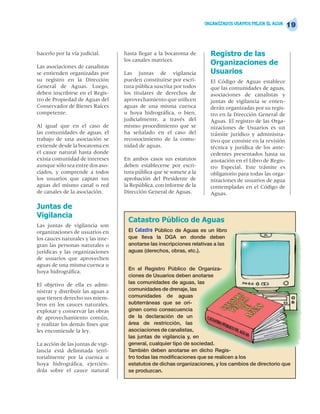 ORGANIZADOS USAMOS MEJOR EL AGUA
                                                                                                          19


hacerlo por la vía judicial.       hasta llegar a la bocatoma de       Registro de las
                                   los canales matrices.
Las asociaciones de canalistas
                                                                       Organizaciones de
se entienden organizadas por       Las juntas de vigilancia            Usuarios
su registro en la Dirección        pueden constituirse por escri-      El Código de Aguas establece
General de Aguas. Luego,           tura pública suscrita por todos     que las comunidades de aguas,
deben inscribirse en el Regis-     los titulares de derechos de        asociaciones de canalistas y
tro de Propiedad de Aguas del      aprovechamiento que utilicen        juntas de vigilancia se enten-
Conservador de Bienes Raíces       aguas de una misma cuenca           derán organizadas por su regis-
competente.                        u hoya hidrográfica, o bien,        tro en la Dirección General de
                                   judicialmente, a través del         Aguas. El registro de las Orga-
Al igual que en el caso de         mismo procedimiento que se          nizaciones de Usuarios es un
las comunidades de aguas, el       ha señalado en el caso del          trámite jurídico y administra-
trabajo de una asociación se       reconocimiento de la comu-          tivo que consiste en la revisión
extiende desde la bocatoma en      nidad de aguas.                     técnica y jurídica de los ante-
el cauce natural hasta donde                                           cedentes presentados hasta su
exista comunidad de intereses      En ambos casos sus estatutos        anotación en el Libro de Regis-
aunque sólo sea entre dos aso-     deben establecerse por escri-       tro Especial. Este trámite es
ciados, y comprende a todos        tura pública que se somete a la     obligatorio para todas las orga-
los usuarios que captan sus        aprobación del Presidente de        nizaciones de usuarios de agua
aguas del mismo canal o red        la República, con informe de la     contempladas en el Código de
de canales de la asociación.       Dirección General de Aguas.         Aguas.

Juntas de
Vigilancia
                                    Catastro Público de Aguas
Las juntas de vigilancia son
organizaciones de usuarios en       El Catastro Público de Aguas es un libro
los cauces naturales y las inte-    que lleva la DGA en donde deben
gran las personas naturales o       anotarse las inscripciones relativas a las
jurídicas y las organizaciones      aguas (derechos, obras, etc.).
de usuarios que aprovechen
aguas de una misma cuenca u
                                    En el Registro Público de Organiza-
hoya hidrográfica.
                                    ciones de Usuarios deben anotarse
El objetivo de ella es admi-        las comunidades de aguas, las
nistrar y distribuir las aguas a    comunidades de drenaje, las
que tienen derecho sus miem-        comunidades de aguas
bros en los cauces naturales,       subterráneas que se ori-
explotar y conservar las obras      ginen como consecuencia
de aprovechamiento común,           de la declaración de un
y realizar los demás fines que      área de restricción, las
les encomiende la ley.              asociaciones de canalistas,
                                    las juntas de vigilancia y, en
La acción de las juntas de vigi-    general, cualquier tipo de sociedad.
lancia está delimitada terri-       También deben anotarse en dicho Regis-
torialmente por la cuenca u         tro todas las modificaciones que se realicen a los
hoya hidrográfica, ejercién-        estatutos de dichas organizaciones, y los cambios de directorio que
dola sobre el cauce natural         se produzcan.
 