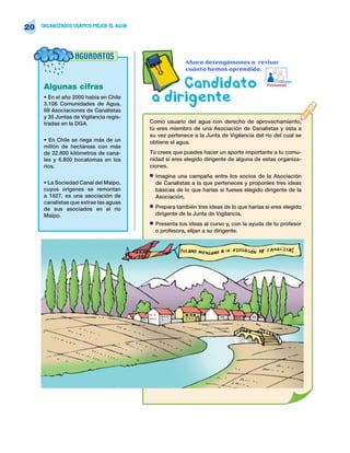 20   ORGANIZADOS USAMOS MEJOR EL AGUA




                 AGUADATOS
                                                        Ahora detengámonos a revisar
                                                        cuánto hemos aprendido.


     Algunas cifras                          Candidato                                      Trabajo
                                                                                         Personal

     • En el año 2000 había en Chile
     3.106 Comunidades de Agua,
                                        a dirigente
     89 Asociaciones de Canalistas
     y 35 Juntas de Vigilancia regis-
     tradas en la DGA.                  Como usuario del agua con derecho de aprovechamiento,
                                        tú eres miembro de una Asociación de Canalistas y ésta a
                                        su vez pertenece a la Junta de Vigilancia del río del cual se
     • En Chile se riega más de un      obtiene el agua.
     millón de hectáreas con más
     de 22.800 kilómetros de cana-      Tú crees que puedes hacer un aporte importante a tu comu-
     les y 6.800 bocatomas en los       nidad si eres elegido dirigente de alguna de estas organiza-
     ríos.                              ciones.
                                        •   Imagina una campaña entre los socios de la Asociación
     • La Sociedad Canal del Maipo,         de Canalistas a la que perteneces y proponles tres ideas
     cuyos orígenes se remontan             básicas de lo que harías si fueses elegido dirigente de la
     a 1827, es una asociación de           Asociación.
     canalistas que extrae las aguas
     de sus asociados en el río         •   Prepara también tres ideas de lo que harías si eres elegido
     Maipo.                                 dirigente de la Junta de Vigilancia.
                                        •   Presenta tus ideas al curso y, con la ayuda de tu profesor
                                            o profesora, elijan a su dirigente.
 