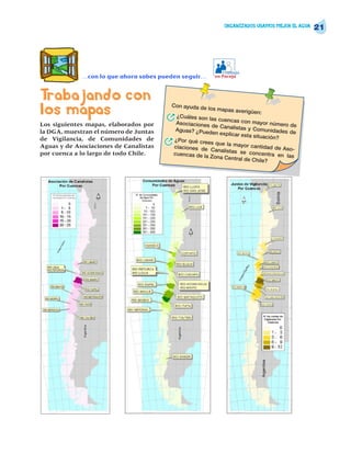 ORGANIZADOS USAMOS MEJOR EL AGUA
                                                                                                   21




                                                               Trabajo
             …con lo que ahora sabes pueden seguir…         en Pareja




Trabajando con
los mapas                               Con ayuda de

                                        R
                                                         los mapas aver
                                             ¿Cuáles son la
                                                            s cuencas con
                                                                         igüen:

Los siguientes mapas, elaborados por         Asociaciones                   mayor número
                                                           de Canalistas                    de
                                             Aguas? ¿Puede                y Comunidades
la DGA, muestran el número de Juntas                        n explicar esta                de
                                                                             situación?
de Vigilancia, de Comunidades de
Aguas y de Asociaciones de Canalistas   R   ¿Por qué cree
                                            ciaciones de
                                                          s que la mayor
                                                                            cantidad de A
                                                          Canalistas se                   so-
por cuenca a lo largo de todo Chile.        cuencas de la                  concentra en
                                                          Zona Central de                 las
                                                                            Chile?
 