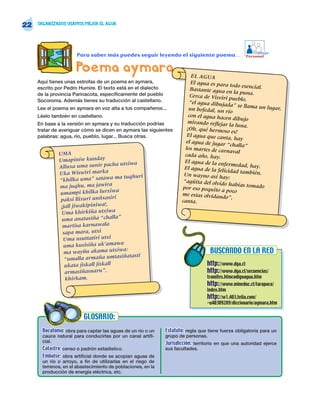 22   ORGANIZADOS USAMOS MEJOR EL AGUA




                                                                                                       Trabajo
                      Para saber más puedes seguir leyendo el siguiente poema…                      Personal


                      Poema aymara                                        EL AGUA
     Aquí tienes unas estrofas de un poema en aymara,                     El agua es para
                                                                                            todo esencial.
     escrito por Pedro Humire. El texto está en el dialecto               Bastante agua en
     de la provincia Parinacota, específicamente del pueblo                                   la puna.
                                                                          Cerca de Visviri
     Socoroma. Además tienes su traducción al castellano.                                   pueblo,
                                                                         “el agua dibujada
                                                                                              ” se llama un luga
     Lee el poema en aymara en voz alta a tus compañeros...              un bofedal, un rí                       r,
                                                                                            o
     Léelo también en castellano.                                        con el agua hace
                                                                                           n dibujo
     En base a la versión en aymara y su traducción podrías             mirando reflejar
                                                                                            la luna.
     tratar de averiguar cómo se dicen en aymara las siguientes         ¡Oh, qué hermos
                                                                                          o es!
     palabras: agua, río, pueblo, lugar... Busca otras.                 El agua que cant
                                                                                           a, hay
                                                                       el agua de jugar
                                                                                          “challa”
                                                                       los martes de carn
              UMA                                                                           aval
                                                                       cada año, hay.
              Umapiniw kunday                                         El agua de la enfe
                                       a utxiwa                                            rmedad, hay.
              Alluxa uma sunir pach                                   El agua de la felic
              Uka Wiswiri marka                                                            idad también.
                                                                      Un wayno así ha
                                       ma tuqhuri                                        y:
              “khilka uma” satawa                                     “agüita del olvido
              ma juqhu, ma jawira                                                           habías tomado
                                                                     por eso poquito a
                                       a                                                 poco
              umampi khilka lurxiw                                   me estas olvidand
                                                                                         o”,
               paksi llixuri unñxasiri                               canta.
               ¡jall jiwakipiniwa!,
               Uma khirkiña utxiwa
                                        ”
               uma anatasiña “challa
                martisa karnawala
                sapa mara, utxi
                Uma usuttatiri utxi
                                         a
                uma kusisiña uk’amaw
                 ma wayñu   akama utxiwa:                                         BUSCANDO EN LA RED
                                          iñatasti
                 “umalla armaña umtas
                 ukata jiskall jiskall                                           http://www.dga.cl
                 armasiñasnaru”,                                                 http://www.dga.cl/secuencias/
                 khirkam.                                                        tramites.htmcodigoagua.htm
                                                                                 http://www.mineduc.cl/tarapaca/
                                                                                 index.htm
                                                                                 http://w1.403.telia.com/
                                                                                 ~u40309289/diccionario/aymara.htm


                          GLOSARIO:
       Bocatoma: obra para captar las aguas de un río o un    Estatuto: regla que tiene fuerza obligatoria para un
       cauce natural para conducirlas por un canal artifi-    grupo de personas.
       cial.                                                  Jurisdicción: territorio en que una autoridad ejerce
       Catastro: censo o padrón estadístico.                  sus facultades.
       Embalse: obra artificial donde se acopian aguas de
       un río o arroyo, a fin de utilizarlas en el riego de
       terrenos, en el abastecimiento de poblaciones, en la
       producción de energía eléctrica, etc.
 