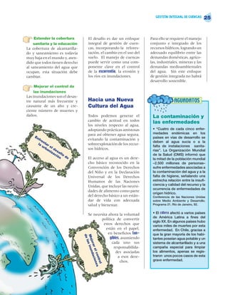 GESTIÓN INTEGRAL DE CUENCAS
                                                                                                           25


     Extender la cobertura            El desafío es dar un enfoque      Para ello se requiere el manejo
    sanitaria y la educación          integral de gestión de cuen-      conjunto e integrado de los
La cobertura de alcantarilla-         cas, incorporando la refores-     recursos hídricos, logrando un
do y saneamiento es todavía           tación, el cambio en el uso del   adecuado equilibrio entre las
muy baja en el mundo y, aten-         suelo. El manejo de cuencas       demandas domésticas, agríco-
dido que todos tienen derecho         puede servir como una com-        las, industriales, mineras y las
al saneamiento del agua que           ponente clave en el control       demandas medioambientales
ocupan, esta situación debe           de la escorrentía, la erosión y   del agua. Sin este enfoque
cambiar.                              los ríos en inundaciones.         de gestión integrada no habrá
                                                                        desarrollo sostenible.
     Mejorar el control de
     las inundaciones
Las inundaciones son el desas-
tre natural más frecuente y          Hacia una Nueva                                  AGUADATOS
causante de un alto y cre-           Cultura del Agua
ciente número de muertes y
daños.                               Todos podemos generar el            La contaminación y
                                     cambio de actitud en todos
                                                                         las enfermedades
                                     los niveles respecto al agua,
                                     adoptando prácticas amistosas       • “Cuatro de cada cinco enfer-
                                     para así obtener agua segura,       medades endémicas en los
    En                                                                   países en vías de desarrollo se
      fre                            evitando la contaminación y
          n                                                              deben al agua sucia o a la
      la tar                         sobreexplotación de los recur-
        ur el                                                            falta de instalaciones sanita-
            ba d                     sos hídricos.
              ni es                                                      rias”. La Organización Mundial
                za af
                  ci ío                                                  de la Salud (OMS) informó que
                    ón de
                                     El acceso al agua es un dere-       la mitad de la población mundial
                                     cho básico reconocido en la         –2.500 millones de personas–
                                     Convención de los Derechos          sufre enfermedades asociadas a
                                     del Niño y en la Declaración        la contaminación del agua y a la
                                     Universal de los Derechos           falta de higiene, señalando una
                                     Humanos de las Naciones             estrecha relación entre la insufi-
                                     Unidas, que incluye las necesi-     ciencia y calidad del recurso y la
                                                                         ocurrencia de enfermedades de
                                     dades de alimento como parte
                                                                         origen hídrico.
                                     del derecho básico a un están-      Conferencia de las Naciones Unidas
                                     dar de vida con adecuada            sobre Medio Ambiente y Desarrollo.
                                     salud y bienestar.                  Programa 21. Río de Janeiro, 92.


                                     Se necesita ahora la voluntad       • El cólera afectó a varios países
                                                                         de América Latina a fines del
                                            política de convertir
                                                                         siglo XX. En algunos países hubo
                                              estos derechos que         varios miles de muertes por esta
                                               están en el papel,        enfermedad. En Chile, gracias a
                                                 en beneficios tan-      que la gran mayoría de los habi-
                                 de
                                 Me s inun




                                                  gibles, asumiendo      tantes poseían agua potable y un
                                    la
                                    jora




                                                   cada uno sus          sistema de alcantarillado y a una
                                                     responsabilida-     campaña especial para limpiar
                                         r el acion




                                                      des asociadas      los alimentos, apenas se regis-
                                             d
                                             con es




                                                       a esos dere-      traron unos pocos casos de esta
                                                                         grave enfermedad.
                                                tro




                                                         chos.
                                                    l
 