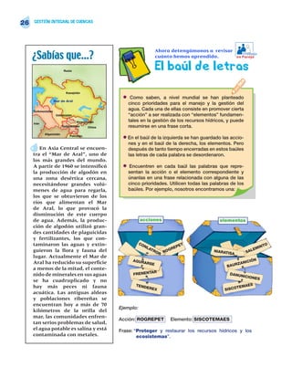 26   GESTIÓN INTEGRAL DE CUENCAS




                                                                      Ahora detengámonos a revisar
     ¿Sabías que…?                                                    cuánto hemos aprendido.
                                                                                                            Trabajo
                                                                                                         en Pareja


                          Rusia
                                                                      El baúl de letras

                           Kazajstán
                                                    • Como saben, a nivel mundial se han planteado
                    Mar de Aral
                                                      cinco prioridades para el manejo y la gestión del
     Turkmenistán
                                                      agua. Cada una de ellas consiste en promover cierta
                     Uzbekistán                       “acción” a ser realizada con “elementos” fundamen-
                                   Kirguizistán       tales en la gestión de los recursos hídricos, y puede
     Irán
                         Tadzhikistán      China      resumirse en una frase corta.
            Afganistán
                              Pakistán
                                                    • En el baúl de la izquierda se han guardado las accio-
                                                      nes y en el baúl de la derecha, los elementos. Pero
        En Asia Central se encuen-                    después de tanto tiempo encerradas en estos baúles
     tra el “Mar de Aral”, uno de                     las letras de cada palabra se desordenaron.
     los más grandes del mundo.
     A partir de 1960 se intensificó                • Encuentren en cada baúl las palabras que repre-
     la producción de algodón en                      sentan la acción o el elemento correspondiente y
     una zona desértica cercana,                      únanlas en una frase relacionada con alguna de las
     necesitándose grandes volú-                      cinco prioridades. Utilicen todas las palabras de los
     menes de agua para regarla,                      baúles. Por ejemplo, nosotros encontramos una:
     los que se obtuvieron de los
     ríos que alimentan el Mar
     de Aral, lo que provocó la
     disminución de este cuerpo
     de agua. Además, la produc-                              acciones                          elementos
     ción de algodón utilizó gran-
     des cantidades de plaguicidas
     y fertilizantes, los que con-
     taminaron las aguas y extin-                             CO
                                                                NL              ET                                     INT
                                                                                                                             O
                                                                   AT         EP                                  EM
     guieron la flora y fauna del                                     RO ROGR                NIARAT            SAL
                                                                        R                          ISA
     lugar. Actualmente el Mar de
     Aral ha reducido su superficie                     AGUR                                                    IÓN
                                                            ARSE                                        Z ANIC
                                                                                                   BAUR
     a menos de la mitad, el conte-
                                                                     R
     nido de minerales en sus aguas                      FRENENTA                                     DANUN
                                                                                                              ICIONE
                                                                                                                      S
     se ha cuadruplicado y no
     hay más peces ni fauna                               TEND
                                                                   EREX                                  TE MAES
                                                                                                  SISCO
     acuática. Las antiguas aldeas
     y poblaciones ribereñas se
     encuentran hoy a más de 70
                                                   Ejemplo:
     kilómetros de la orilla del
     mar, las comunidades enfren-
                                                   Acción: ROGREPET         Elemento: SISCOTEMAES
     tan serios problemas de salud,
     el agua potable es salina y está              Frase: “Proteger y restaurar los recursos hídricos y los
     contaminada con metales.                              ecosistemas”.
 