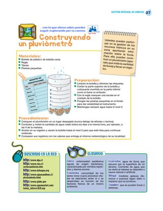 GESTIÓN INTEGRAL DE CUENCAS
                                                                                                                               27


                                 …con lo que ahora sabes puedes
                                 seguir explorando por tu cuenta.         Trabajo
                                                                       en Trío

      Construyendo                                                                     Ustedes pueden
un pluviómetro                                                                         par en la gest
                                                                                      recursos hídric
                                                                                                           partici-
                                                                                                       ión de los
                                                                                                        os en su
                                                                                      zona aportand
                                                                                                         o infor-
                                                                                      mación sobre
                                                                                                        la lluvia.
Materiales:                                                                           Para ello pued
                                                                                                        en cons-
•   Botella de plástico de bebida vacía                                              truir un pluvióm
                                                                                                       etro (apa-
•   Regla                                                                            rato que mide la
                                                                                                        cantidad
•   Tijeras                                                                         de lluvia) y lleva
•   Piedras pequeñas
                                                                                                      r un regis-
                                                                                    tro.


                       O DE
              REG
                  ISTR
                  IPITA
                        CION
                               ES
                                   m)
                                                         Preparación:
             PREC         a
                       Agua
                            ída (m
                            c                            •   Limpien la botella y eliminen las etiquetas.
       Día                                               •   Corten la parte superior de la botella y
               s
        Lune                                                 colóquenla invertida en la parte inferior
                                        4
         Marte
               s                                             como si fuera un embudo.
                                        3
          Miér
              co     les                                 •   Con la regla marquen una escala en el
                                        2                    costado de la botella.
                  es
             Juev
                    e  s
                                        1                •   Pongan las piedras pequeñas en el fondo
              Viern
                                        0                    para dar estabilidad al instrumento.
                Sába
                    d   o
                                                         •   Mantengan siempre agua hasta el nivel 0.
                       in   go
                   Dom




Procedimiento:
•   Coloquen el pluviómetro en un lugar despejado (nunca debajo de árboles o techos).
•   Controlen y midan la cantidad de agua caída todos los días a la misma hora, por ejemplo, a
    las 9 de la mañana.
•   Anoten en su registro y vacíen la botella hasta el nivel 0 para que esté lista para continuar
    midiendo.
•   Comparen sus registros con los valores que entrega el informe meteorológico de su localidad.




      BUSCANDO EN LA RED                                              GLOSARIO:
     http://www.dga.cl                             Cólera: enfermedad epidémica           Escorrentía: agua de lluvia que
     http://www.siss.cl/                           aguda de origen bacteriano,            escurre por la superficie de un
     sectorsanitarias.htm                          caracterizada por vómitos repeti-      terreno. Corriente de agua que
                                                   dos y diarrea severa.                  se vierte al rebasar su depósito o
     http://www.infoagua.org                                                              cauce natural o artificial.
                                                   Ecosistema: comunidad de los
     http://www.aguasandinas.cl/                   seres vivos cuyos procesos vita-       Mitigar: moderar, aplacar, dis-
     ptratamiento.html                             les se relacionan entre sí y se        minuir o suavizar algún daño o
     http://www.globe.gov                          desarrollan en función de los          impacto que se produce.
                                                   factores físicos de un mismo
     http://www.aguamarket.com/                    ambiente.
                                                                                          Tangibles: que se pueden tocar o
     temas_interes/020.asp                                                                detectar.
 