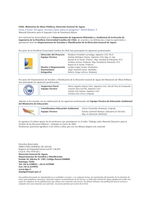 Chile, Ministerio de Obras Públicas, Dirección General de Aguas
Gota a Gota “El agua: recurso clave para el progreso” Nivel Básico 5
Material Educativo para el Segundo Ciclo de Enseñanza Básica

Este material fue desarrollado por el Departamento de Ingeniería Hidráulica y Ambiental de la Escuela de
Ingeniería de la Pontificia Universidad Católica de Chile, de acuerdo a las definiciones y bajo la supervisión y
aprobación final del Departamento de Estudios y Planificación de la Dirección General de Aguas.


Por parte de la Pontificia Universidad Católica de Chile han participado los siguientes profesionales:
                           Dirección del Proyecto           Bonifacio Fernández Larrañaga, Ingeniero Civil, Ph.D.
                           Equipo Técnico                   Paulina Rodríguez Donoso, Ingeniera Civil, Mag. Cs. Ing.
                                                            Ricardo de la Fuente, Profesor, Mag. Facultad de Educación, PUC.
                                                            Verónica Astroza, Profesora, Mag. Facultad de Educación, PUC.
                                                            Raquel de la Fuente, Profesora.
                           Diseño y Diagramación            Carmen Legües Arenas, Diseñadora.
                           Ilustraciones                    Ángel Antonelli Gatica, Diseñador.
                           Infografías                      Roberto Ortega Cabrera, Diseñador.


Por parte del Departamento de Estudios y Planificación de la Dirección General de Aguas del Ministerio de Obras Públicas
han participado los siguientes profesionales:
                           Inspectora Fiscal                María Angélica Alegría Calvo, Ingeniera Civil. Jefa del Área de Evaluación.
                           Equipo Técnico                   Gonzalo Silva Garrido, Ingeniero Civil.
                                                            Adrián Lillo Zenteno, Ingeniero Civil.
                                                            Verónica Pozo Torres, Geógrafa.


Además se ha contado con la colaboración de las siguientes profesionales del Equipo Técnico de Educación Ambiental
del Ministerio de Educación:

                           Coordinadora Educación Ambiental                  Valeria Fuentealba Matamala, Geógrafa.
                           Equipo Técnico                                    Valeska Carbonell Montoya, Educadora de Párvulos,
                                                                             Mag. en Educación Ambiental.


Se agradece el valioso aporte de los profesores que participaron en el taller “Diálogo sobre Material Educativo para la
Gestión de los Recursos Hídricos”, realizado en enero de 2002.
Finalmente queremos agradecer a los niños y niñas que con sus dibujos alegran este material.




Derechos Reservados
DIRECCIÓN GENERAL DE AGUAS
Registro de Propiedad Intelectual Nº 128.870
I.S.B.N. 956-7970-04-1
Dirección General de Aguas,
Departamento de Estudios y Planificación.
Estado 10, Oficina N° 1501, Código Postal 6500890,
Santiago, Chile.
Tel: (56 2) 6398941 – (56 2) 6339940
Fax: (56 2) 6339952
www.dga.cl
depdga@moptt.gov.cl

Esta publicación puede ser reproducida en su totalidad o en parte, y en cualquier forma, sin autorización del poseedor de los derechos de
autor, para propósitos educativos, haciendo expreso reconocimiento de las fuentes. La Dirección General de Aguas agradecería recibir una
copia de cualquiera de las publicaciones que utilicen este material como fuente. No deberá utilizarse esta publicación para la reventa o
cualquier otro uso comercial, sea cual fuere, sin previo permiso por escrito de la DGA.
 