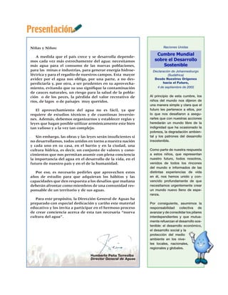 Presentación
Niñas y Niños:                                                           Naciones Unidas


   A medida que el país crece y se desarrolla depende-
                                                                    Cumbre Mundial
mos cada vez más estrechamente del agua: necesitamos               sobre el Desarrollo
más agua para el consumo de las nuevas poblaciones,                    Sostenible
para las minas e industrias, para generar energía hidroe-         Declaración de Johannesburgo
léctrica y para el regadío de nuestros campos. Esta mayor                   (Sudáfrica)
avidez por el agua nos obliga, por una parte, a no des-            Desde Nuestros Orígenes
perdiciarla y, por otra, a ser prudentes en su aprovecha-               hacia el Futuro,
miento, evitando que su uso signifique la contaminación             4 de septiembre de 2002
de cauces naturales, un riesgo para la salud de la pobla-
ción o de los peces, la pérdida del valor recreativo de         Al principio de esta cumbre, los
ríos, de lagos o de paisajes muy queridos.                      niños del mundo nos dijeron de
                                                                una manera simple y clara que el
   El aprovechamiento del agua no es fácil, ya que              futuro les pertenece a ellos, por
requiere de estudios técnicos y de cuantiosas inversio-         lo que nos desafiaron a asegu-
nes. Además, debemos organizarnos y establecer reglas y         rarles que con nuestras acciones
leyes que hagan posible utilizar armónicamente este bien        heredarán un mundo libre de la
tan valioso y a la vez tan complejo.                            indignidad que ha ocasionado la
                                                                pobreza, la degradación ambien-
    Sin embargo, las obras y las leyes serán insuficientes si   tal y los patrones del desarrollo
no desarrollamos, todos unidos en torno a nuestra nación        insostenible.
y cada uno en su casa, en el barrio y en la ciudad, una
cultura hídrica, es decir, un conjunto de valores y cono-       Como parte de nuestra respuesta
cimientos que nos permitan asumir con plena conciencia          a estos niños, que representan
la importancia del agua en el desarrollo de la vida, en el      nuestro futuro, todos nosotros,
futuro de nuestro país y en el de la humanidad.                 venidos de todos los rincones
                                                                del mundo e informados de las
   Por eso, es necesario pedirles que aprovechen estos          distintas experiencias de vida
años de estudio para que adquieran los hábitos y las            en él, nos hemos unido y con-
capacidades que den respuesta a los desafíos que mañana         vencido profundamente de que
deberán afrontar como miembros de una comunidad res-            necesitamos urgentemente crear
ponsable de un territorio y de sus aguas.                       un mundo nuevo lleno de espe-
                                                                ranza.
   Para este propósito, la Dirección General de Aguas ha
preparado con especial dedicación y cariño este material        Por consiguiente, asumimos la
educativo y los invita a participar en el hermoso proceso       responsabilidad colectiva de
de crear conciencia acerca de esta tan necesaria “nueva         avanzar y de consolidar los pilares
cultura del agua”.                                              interdependientes y que mutua-
                                                                mente refuerzan el desarrollo sos-
                                                                tenible: el desarrollo económico,
                                                                el desarrollo social y la
                                                                protección del medio
                                                                ambiente en los nive-
                                                                les locales, nacionales,
                                                                regionales y globales.

                                   Humberto Peña Torrealba
                                   Director General de Aguas
 