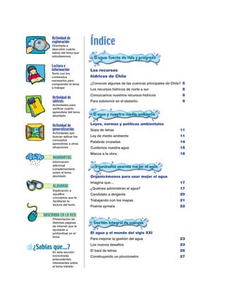 Índice
       Actividad de
       exploración
       Orientada a
       descubrir cuánto
       sabes del tema que
       estudiaremos


       Lectura e
       información            Los recursos
       Texto con los
       contenidos             hídricos de Chile
       necesarios para
       comprender el tema     ¿Conoces algunas de las cuencas principales de Chile? 5
       a trabajar
                              Los recursos hídricos de norte a sur                 5
                              Conozcamos nuestros recursos hídricos                8
        Actividad de
        síntesis              Para sobrevivir en el desierto                       9
        Actividades para
        verificar cuánto
        aprendiste del tema
        abordado


        Actividad de          Leyes, normas y políticas ambientales
        generalización        Sopa de letras                                      11
        Actividades que
        buscan aplicar los    Ley de medio ambiente                               11
        conceptos
        aprendidos a otras
                              Palabras cruzadas                                   14
        situaciones           Cuidemos nuestra agua                               15
                              Manos a la obra                                     16
        AGUADATOS
        Información
        adicional
        complementaria
        sobre el tema
        abordado              Organicémonos para usar mejor el agua
                              Imagina que…                                        17
        GLOSARIO
                              ¿Quiénes administran el agua?                       17
        Explicación a
        aquellos              Candidato a dirigente                               20
        conceptos que te
        facilitarán la        Trabajando con los mapas                            21
        lectura del texto
                              Poema aymara                                        22

   BUSCANDO EN LA RED
        Presentación de
        distintas páginas
        de internet que te
        ayudarán a
        profundizar en el     El agua y el mundo del siglo XXI
        tema
                              Para mejorar la gestión del agua                    23
                              Los nuevos desafíos                                 23
¿Sabías que…?                 El baúl de letras                                   26
        En esta sección
        encontrarás           Construyendo un pluviómetro                         27
        antecedentes
        interesantes sobre
        el tema tratado
 