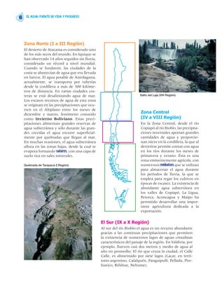 6    EL AGUA: FUENTE DE VIDA Y PROGRESO




    Zona Norte (I a III Región)
    El desierto de Atacama es considerado uno
    de los más secos del mundo. En Iquique se
    han observado 14 años seguidos sin lluvia,
    considerado un récord a nivel mundial.
    Cuando se fundaron, las ciudades de la
    costa se abastecían de agua que era llevada
    en barcos. El agua potable de Antofagasta,
    actualmente, se transporta por tuberías
    desde la cordillera a más de 300 kilóme-
    tros de distancia. En varias ciudades cos-
    teras se está desalinizando agua de mar.                              Salto del Laja (VIII Región).
    Los escasos recursos de agua de esta zona
    se originan en las precipitaciones que ocu-
    rren en el Altiplano entre los meses de
    diciembre y marzo, fenómeno conocido                                   Zona Central
    como Invierno Boliviano. Estas preci-                                  (IV a VIII Región)
    pitaciones alimentan grandes reservas de                               En la Zona Central, desde el río
    agua subterránea y sólo durante las gran-                              Copiapó al río Biobío, las precipita-
    des crecidas el agua escurre superficial-                              ciones invernales aportan grandes
    mente por quebradas que llegan al mar.                                 cantidades de agua y proporcio-
    En muchas ocasiones, el agua subterránea                               nan nieve en la cordillera, la que al
    aflora en las zonas bajas, desde la cual se                            derretirse permite contar con agua
    evapora formando salares, con una capa de                              en los ríos durante los meses de
    suelo rica en sales minerales.                                         primavera y verano. Ésta es una
                                                                           zona eminentemente agrícola, con
    Quebrada de Tarapacá (I Región).                                       numerosos embalses que se utilizan
                                                                           para almacenar el agua durante
                                                                           los períodos de lluvia, la que se
                                                                           emplea para regar los cultivos en
                                                                           épocas de escasez. La existencia de
                                                                           abundante agua subterránea en
                                                                           los valles de Copiapó, La Ligua,
                                                                           Petorca, Aconcagua y Maipo ha
                                                                           permitido desarrollar una impor-
                                                                           tante agricultura dedicada a la
                                                                           exportación.

                                                  El Sur (IX a X Región)
                                                  Al sur del río Biobío el agua es un recurso abundante
                                                  gracias a las continuas precipitaciones que permiten
                                                  la existencia de numerosos lagos de aguas cristalinas
                                                  característicos del paisaje de la región. En Valdivia, por
                                                  ejemplo, llueven casi dos metros y medio de agua al
                                                  año en promedio. El río que cruza la ciudad, el Calle
                                                  Calle, es alimentado por siete lagos (Lacar, en terri-
                                                  torio argentino, Calafquén, Panguipulli, Pellaifa, Pire-
                                                  hueico, Riñihue, Neltume).
 