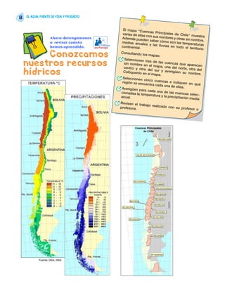 8   EL AGUA: FUENTE DE VIDA Y PROGRESO



                                                            El mapa “Cue
                                                                              ncas Principa
                                                            varias de ellas                  les de Chile”
                                                                             con sus nombr                   muestra
                    Ahora detengámonos                     Además pued                        es y otras sin
                                                                            en saber cóm                     nombre.
                    a revisar cuánto                       medias anua                      o son las tem
                                            Trabajo                        les y las lluvi                 peraturas
                    hemos aprendido.                       continental.                    as en todo el
                                         en Pareja                                                          territorio

          Conozcamos                                      Consultando
                                                                          los mapas:
                                                      R      Seleccionen
    nuestros recursos                                        sin nombre en
                                                            centro y otra
                                                                             tres de las cu
                                                                                el mapa, una
                                                                                             encas que ap
                                                                                                             arecen
                                                                                                del norte, otra
    hídricos                                                Colóquenlo en
                                                                               del sur y av
                                                                               el mapa.
                                                                                             erigüen su no
                                                                                                                  del
                                                                                                              mbre.
                                                      R     Seleccionen
                                                           región se encu
                                                                            cinco cuenca
                                                                                           s e indiquen
                                                                             entra cada un                  en qué
                                                                                             a de ellas.
                                                      R    Averigüen pa
                                                           cionadas la te
                                                                           ra cada una de
                                                                                              las cuencas se
                                                                            mperatura y la                     lec-
                                                          anual.                            precipitación
                                                                                                            media
                                                      R   Revisen el tr
                                                          profesora.
                                                                         abajo realizad
                                                                                         o con su prof
                                                                                                           esor o




            Fuente: DGA, 2002.
 
