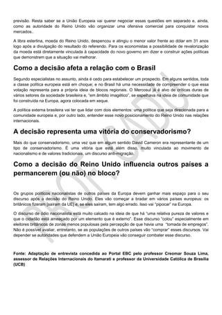 previsão. Resta saber se a União Europeia vai querer negociar essas questões em separado e, ainda,
como as autoridade do Reino Unido vão organizar uma ofensiva comercial para conquistar novos
mercados..
A libra esterlina, moeda do Reino Unido, despencou e atingiu o menor valor frente ao dólar em 31 anos
logo após a divulgação do resultado do referendo. Para os economistas a possibilidade de revalorização
da moeda está diretamente vinculada à capacidade do novo governo em dizer e construir ações políticas
que demonstrem que a situação vai melhorar.
Como a decisão afeta a relação com o Brasil
Segundo especialistas no assunto, ainda é cedo para estabelecer um prospecto. Em alguns sentidos, toda
a classe política europeia está em choque; e no Brasil há uma necessidade de compreender o que essa
votação representa para a própria ideia de blocos regionais. O Mercosul já é alvo de críticas duras de
vários setores da sociedade brasileira e, “em âmbito imagético”, se espelhava na ideia de comunidade que
foi construída na Europa, agora colocada em xeque.
A política externa brasileira vai ter que lidar com dois elementos: uma política que seja direcionada para a
comunidade europeia e, por outro lado, entender esse novo posicionamento do Reino Unido nas relações
internacionais.
A decisão representa uma vitória do conservadorismo?
Mais do que conservadorismo, uma vez que em algum sentido David Cameron era representante de um
tipo de conservadorismo. É uma vitória que está além disso, muito vinculada ao movimento de
nacionalismo e de valores tradicionais, um discurso anti-migração.
Como a decisão do Reino Unido influencia outros países a
permancerem (ou não) no bloco?
Os grupos políticos nacionalistas de outros países da Europa devem ganhar mais espaço para o seu
discurso após a decisão do Reino Unido. Eles vão começar a bradar em vários países europeus: os
britânicos fizeram [saíram da UE] e, se eles saíram, tem algo errado. Isso vai “pipocar” na Europa.
O discurso de ódio nacionalista está muito calcado na ideia de que há “uma relativa pureza de valores e
que o cidadão está ameaçado por um elemento que é externo”. Esse discurso “colou” especialmente em
eleitores britânicos de zonas menos populosas pela percepção de que havia uma “tomada de empregos”.
Não é possível avaliar, entretanto, se as populações de outros países vão “comprar” esses discursos. Vai
depender se autoridades que defendem a União Europeia vão conseguir combater esse discurso.
Fonte: Adaptação de entrevista concedida ao Portal EBC pelo professor Creomar Souza Lima,
assessor de Relações Internacionais do Itamarati e professor da Universidade Católica de Brasília
(UCB)
 