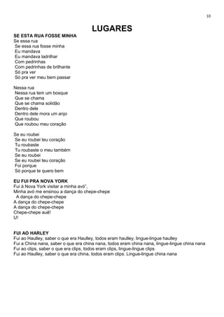 10
LUGARES
SE ESTA RUA FOSSE MINHA
Se essa rua
Se essa rua fosse minha
Eu mandava
Eu mandava ladrilhar
Com pedrinhas
Com pedrinhas de brilhante
Só pra ver
Só pra ver meu bem passar
Nessa rua
Nessa rua tem um bosque
Que se chama
Que se chama solidão
Dentro dele
Dentro dele mora um anjo
Que roubou
Que roubou meu coração
Se eu roubei
Se eu roubei teu coração
Tu roubaste
Tu roubaste o meu também
Se eu roubei
Se eu roubei teu coração
Foi porque
Só porque te quero bem
EU FUI PRA NOVA YORK
Fui à Nova York visitar a minha avó”,
Minha avó me ensinou a dança do chepe-chepe
A dança do chepe-chepe
A dança do chepe-chepe
A dança do chepe-chepe
Chepe-chepe auê!
U!
FUI AO HARLEY
Fui ao Haulley, saber o que era Haulley, todos eram haulley, lingue-lingue haulley
Fui a China nana, saber o que era china nana, todos eram china nana, lingue-lingue china nana
Fui ao clips, saber o que era clips, todos eram clips, lingue-lingue clips
Fui ao Haulley, saber o que era china, todos eram clips. Lingue-lingue china nana
 