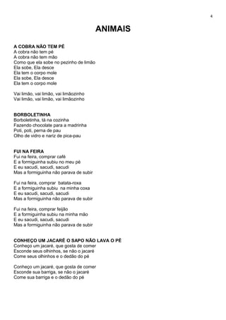 4
ANIMAIS
A COBRA NÃO TEM PÉ
A cobra não tem pé
A cobra não tem mão
Como que ela sobe no pezinho de limão
Ela sobe, Ela desce
Ela tem o corpo mole
Ela sobe, Ela desce
Ela tem o corpo mole
Vai limão, vai limão, vai limãozinho
Vai limão, vai limão, vai limãozinho
BORBOLETINHA
Borboletinha, tá na cozinha
Fazendo chocolate para a madrinha
Poti, poti, perna de pau
Olho de vidro e nariz de pica-pau
FUI NA FEIRA
Fui na feira, comprar café
E a formiguinha subiu no meu pé
E eu sacudi, sacudi, sacudi
Mas a formiguinha não parava de subir
Fui na feira, comprar batata-roxa
E a formiguinha subiu na minha coxa
E eu sacudi, sacudi, sacudi
Mas a formiguinha não parava de subir
Fui na feira, comprar feijão
E a formiguinha subiu na minha mão
E eu sacudi, sacudi, sacudi
Mas a formiguinha não parava de subir
CONHEÇO UM JACARÉ O SAPO NÃO LAVA O PÉ
Conheço um jacaré, que gosta de comer
Esconde seus olhinhos, se não o jacaré
Come seus olhinhos e o dedão do pé
Conheço um jacaré, que gosta de comer
Esconde sua barriga, se não o jacaré
Come sua barriga e o dedão do pé
 