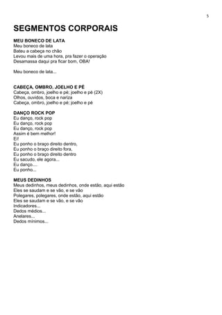 5
SEGMENTOS CORPORAIS
MEU BONECO DE LATA
Meu boneco de lata
Bateu a cabeça no chão
Levou mais de uma hora, pra fazer o operação
Desamassa daqui pra ficar bom, OBA!
Meu boneco de lata...
CABEÇA, OMBRO, JOELHO E PÉ
Cabeça, ombro, joelho e pé; joelho e pé (2X)
Olhos, ouvidos, boca e nariza
Cabeça, ombro, joelho e pé; joelho e pé
DANÇO ROCK POP
Eu danço, rock pop
Eu danço, rock pop
Eu danço, rock pop
Assim é bem melhor!
Ei!
Eu ponho o braço direito dentro,
Eu ponho o braço direito fora,
Eu ponho o braço direito dentro
Eu sacudo, ele agora...
Eu danço....
Eu ponho...
MEUS DEDINHOS
Meus dedinhos, meus dedinhos, onde estão, aqui estão
Eles se saudam e se vão, e se vão
Polegares, polegares, onde estão, aqui estão
Eles se saudam e se vão, e se vão
Indicadores...
Dedos médios...
Anelares...
Dedos mínimos...
 