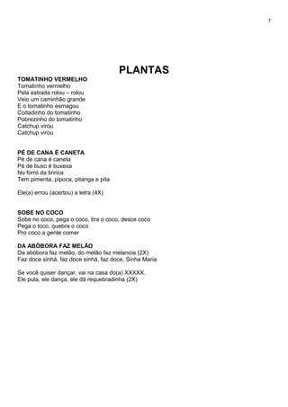 7
PLANTAS
TOMATINHO VERMELHO
Tomatinho vermelho
Pela estrada rolou – rolou
Veio um caminhão grande
E o tomatinho esmagou
Coitadinho do tomatinho
Pobrezinho do tomatinho
Catchup virou
Catchup virou
PÉ DE CANA É CANETA
Pé de cana é caneta
Pé de buxo é buxexa
No forró da tiririca
Tem pimenta, pipoca, pitanga e pita
Ele(a) errou (acertou) a letra (4X)
SOBE NO COCO
Sobe no coco, pega o coco, tira o coco, desce coco
Pega o toco, quebra o coco
Pro coco a gente comer
DA ABÓBORA FAZ MELÃO
Da abóbora faz melão, do melão faz melancia (2X)
Faz doce sinhá, faz doce sinhá, faz doce, Sinha Maria
Se você quiser dançar, vai na casa do(a) XXXXX.
Ele pula, ele dança, ele dá requebradinha (2X)
 