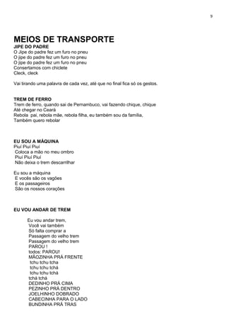 9
MEIOS DE TRANSPORTE
JIPE DO PADRE
O Jipe do padre fez um furo no pneu
O jipe do padre fez um furo no pneu
O jipe do padre fez um furo no pneu
Consertamos com chiclete
Cleck, cleck
Vai tirando uma palavra de cada vez, até que no final fica só os gestos.
TREM DE FERRO
Trem de ferro, quando sai de Pernambuco, vai fazendo chique, chique
Até chegar no Ceará
Rebola pai, rebola mãe, rebola filha, eu também sou da família,
Também quero rebolar
EU SOU A MÁQUINA
Piuí Piuí Piuí
Coloca a mão no meu ombro
Piuí Piuí Piuí
Não deixa o trem descarrilhar
Eu sou a máquina
E vocês são os vagões
E os passageiros
São os nossos corações
EU VOU ANDAR DE TREM
Eu vou andar trem,
Você vai também
Só falta comprar a
Passagem do velho trem
Passagem do velho trem
PAROU !
todos: PAROU!
MÃOZINHA PRÁ FRENTE
tchu tchu tcha
tchu tchu tchá
tchu tchu tchá
tchá tchá
DEDINHO PRÁ CIMA
PEZINHO PRÁ DENTRO
JOELHINHO DOBRADO
CABECINHA PARA O LADO
BUNDINHA PRÁ TRAS
 