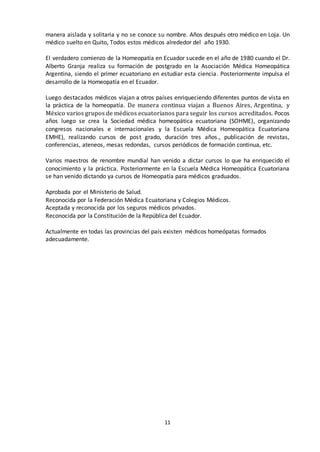 11
manera aislada y solitaria y no se conoce su nombre. Años después otro médico en Loja. Un
médico suelto en Quito, Todos estos médicos alrededor del año 1930.
El verdadero comienzo de la Homeopatía en Ecuador sucede en el año de 1980 cuando el Dr.
Alberto Granja realiza su formación de postgrado en la Asociación Médica Homeopática
Argentina, siendo el primer ecuatoriano en estudiar esta ciencia. Posteriormente impulsa el
desarrollo de la Homeopatía en el Ecuador.
Luego destacados médicos viajan a otros países enriqueciendo diferentes puntos de vista en
la práctica de la homeopatía. De manera continua viajan a Buenos Aires, Argentina, y
México varios grupos de médicos ecuatorianos para seguir los cursos acreditados. Pocos
años luego se crea la Sociedad médica homeopática ecuatoriana (SOHME), organizando
congresos nacionales e internacionales y la Escuela Médica Homeopática Ecuatoriana
EMHE), realizando cursos de post grado, duración tres años., publicación de revistas,
conferencias, ateneos, mesas redondas, cursos periódicos de formación continua, etc.
Varios maestros de renombre mundial han venido a dictar cursos lo que ha enriquecido el
conocimiento y la práctica. Posteriormente en la Escuela Médica Homeopática Ecuatoriana
se han venido dictando ya cursos de Homeopatía para médicos graduados.
Aprobada por el Ministerio de Salud.
Reconocida por la Federación Médica Ecuatoriana y Colegios Médicos.
Aceptada y reconocida por los seguros médicos privados.
Reconocida por la Constitución de la República del Ecuador.
Actualmente en todas las provincias del país existen médicos homeópatas formados
adecuadamente.
 