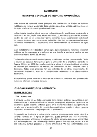 12
CAPITULO III
PRINCIPIOS GENERALES DE MEDICINA HOMEOPÁTICA
Toda ciencia se establece sobre principios que estructuran un cuerpo de doctrina
metódicamente formado y ordenado. Cada principio es parte de un todo orgánico, si uno se
desfigura se afecta a la unidad que ellos conforman.
La Homeopatía, ciencia y arte de curar, no es la excepción. Es una idea que se desarrolla a
través de la Historia, desde HIPOCRATES (460-350 A.C.), estableció que había dos maneras
posibles de curar: por los semejantes y por los contrarios. Expuso su concepción unitaria del
ser humano, como un todo psicosomático indivisible y describía las enfermedades humanas
tal como se presentaban a la observación, hasta HAHNEMANN en las postrimerías del Siglo
XVIII.
Es un método terapéutico basado en ciertas reglas o principios; es una manera de enfocar el
problema de la enfermedad y el enfermo; es una filosofía y una teoría medica; es una
experiencia médica de más de 200 años.
Con la maduración de este sistema terapéutico se ha ido con los años sistematizando. Desde
la reunión de escuelas homeopáticas para la unificación de la enseñanza realizada en
Oaxaca, México, en 1982, la escuela ecuatoriana adoptó la sistematización de principios
desarrollada por Homeopatía de México, por considerarla la más completa, clara y
doctrinaria. Todos estos principios han sido extraídos de las obras fundamentales de
Hahnemann: ninguno es fruto de la interpretación conveniente a sus planteamientos
doctrinarios.
A los principios que se enuncian lo único que se ha hecho es ordenarlos para que sean más
fácilmente retenidos en nuestra memoria.
LOS OCHO PRINCIPIOS DE LA HOMEOPATÍA
PRIMER PRINCIPIO
LEY DE LA SIMILITUD
El principio consiste en que toda enfermedad tiene signos y síntomas susceptibles de ser
mimetizados por la administración de un remedio homeopático, el principio sugiere que un
paciente no puede presentar síntomas iguales en la misma intensidad en su organismo, es
por ello que la administración del remedio homeopático (que produjo el mismo conjunto
sintomático en individuos sanos) desplazará a la enfermedad.
Es aceptado por la ciencia e incluso por la sabiduría popular que cada planta, mineral o
sustancia química, si se ingiere en sobredosis, puede provocar una serie de síntomas
mentales, generales y físicos en el individuo. Se admite asimismo que cuando un individuo
está enfermo presenta una sintomatología mental, general e incluso local, distinta a la de
otro individuo, aunque padezcan la misma enfermedad. "No hay enfermedades, sino
 