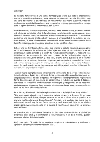 13
enfermos."
La medicina homeopática es una ciencia farmacológica natural que trata de encontrar una
sustancia, remedio o medicamento, cuya ingestión en sobredosis causaría al individuo sano
una serie de síntomas; si se administra en dosis mínimas esta misma sustancia, remedio o
medicamento a un individuo enfermo, que presente los síntomas que presentaba la persona
sana al ingerir la sustancia en sobredosis, éste curaría
Dice Hahnemann: “El medicamento que, actuando sobre hombres sanos, ha podido producir
más síntomas semejantes a los de la enfermedad cuyo tratamiento uno se propone, posee
realmente también, cuando se lo emplea a dosis suficientemente atenuadas, la facultad de
destruir de una manera pronta, radical y durable, la universalidad de los síntomas de este
caso mórbido, es decir, la enfermedad presente toda entera. Todos los medicamentos curan
las enfermedades cuyos síntomas se aproximan lo más posible a ellos”.
Esta es una ley de indicación terapéutica. Esto implica un estudio minucioso, por una parte
de las características del enfermo por tratar, y por otra parte, de las características de los
síntomas del sujeto sometido a la acción del remedio (experimentador). Es necesario pues
individualizar no solamente los síntomas comunes de las enfermedades, según el
diagnóstico habitual, sino también y sobre todo, la forma clínica que reviste en el enfermo
considerado a los síntomas llamativos, singulares, extraordinarios y característicos, pues a
estos deben corresponder, principalmente, los síntomas semejantes de la serie de los que
nacen del medicamento que se busca para que este último sea el remedio con la ayuda del
cual conviene emprender la curación.
Existen muchos ejemplos incluso en la medicina convencional de la Ley de semejanza. Las
inmunizaciones se basan en el principio de los semejantes, el tratamiento moderno de las
alergias usa pequeñas dosis de alérgenos a fin de provocar en el organismo una respuesta en
forma de anticuerpos, el tratamiento del cáncer utiliza la radioterapia, cuando de todos es
sabido que las radiaciones producen cáncer; utiliza digital y nitroglicerina en las afecciones
cardíacas cuando se sabe que éstas producen afecciones cardíacas, otros ejemplos serían las
sales de oro en las afecciones artríticas.
En el Par. 26, Hahnemann define la ley fundamental de la Homeopatía en estos términos:
”Una enfermedad dinámica en el organismo viviente se vence y destruye de un modo
duradero por otra más fuerte, siempre que ésta, sin ser de la misma especie que ella, se le
asemeje mucho en la manera de manifestarse”. Pero exige una condición para que se cure la
enfermedad natural: que la más fuerte (natural o medicamentosa), debe ser de distinta
especie pero muy semejante a ella en la manera de manifestarse, es decir en sus síntomas
característicos.
La diferencia con la homeopatía consistiría en que estos tratamientos van a eliminar los
síntomas a dosis altas y no contemplan la individualización, ni las dosis mínimas, que son
conceptos básicos de la homeopatía.
Hipócrates decía: "A través de un semejante se produce la enfermedad y mediante la
aplicación del semejante la enfermedad se cura".
 