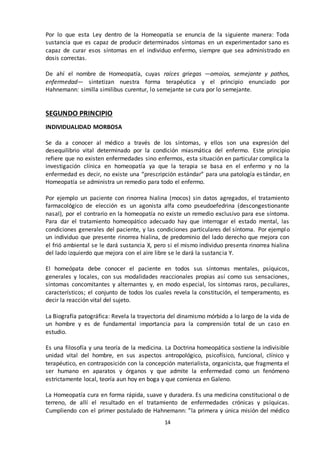14
Por lo que esta Ley dentro de la Homeopatía se enuncia de la siguiente manera: Toda
sustancia que es capaz de producir determinados síntomas en un experimentador sano es
capaz de curar esos síntomas en el individuo enfermo, siempre que sea administrado en
dosis correctas.
De ahí el nombre de Homeopatía, cuyas raíces griegas —omoios, semejante y pathos,
enfermedad— sintetizan nuestra forma terapéutica y el principio enunciado por
Hahnemann: similla similibus curentur, lo semejante se cura por lo semejante.
SEGUNDO PRINCIPIO
INDIVIDUALIDAD MORBOSA
Se da a conocer al médico a través de los síntomas, y ellos son una expresión del
desequilibrio vital determinado por la condición miasmática del enfermo. Este principio
refiere que no existen enfermedades sino enfermos, esta situación en particular complica la
investigación clínica en homeopatía ya que la terapia se basa en el enfermo y no la
enfermedad es decir, no existe una “prescripción estándar” para una patología estándar, en
Homeopatía se administra un remedio para todo el enfermo.
Por ejemplo un paciente con rinorrea hialina (mocos) sin datos agregados, el tratamiento
farmacológico de elección es un agonista alfa como pseudoefedrina (descongestionante
nasal), por el contrario en la homeopatía no existe un remedio exclusivo para ese síntoma.
Para dar el tratamiento homeopático adecuado hay que interrogar el estado mental, las
condiciones generales del paciente, y las condiciones particulares del síntoma. Por ejemplo
un individuo que presente rinorrea hialina, de predominio del lado derecho que mejora con
el frió ambiental se le dará sustancia X, pero si el mismo individuo presenta rinorrea hialina
del lado izquierdo que mejora con el aire libre se le dará la sustancia Y.
El homeópata debe conocer el paciente en todos sus síntomas mentales, psíquicos,
generales y locales, con sus modalidades reaccionales propias así como sus sensaciones,
síntomas concomitantes y alternantes y, en modo especial, los síntomas raros, peculiares,
característicos; el conjunto de todos los cuales revela la constitución, el temperamento, es
decir la reacción vital del sujeto.
La Biografía patográfica: Revela la trayectoria del dinamismo mórbido a lo largo de la vida de
un hombre y es de fundamental importancia para la comprensión total de un caso en
estudio.
Es una filosofía y una teoría de la medicina. La Doctrina homeopática sostiene la indivisible
unidad vital del hombre, en sus aspectos antropológico, psicofísico, funcional, clínico y
terapéutico, en contraposición con la concepción materialista, organicista, que fragmenta el
ser humano en aparatos y órganos y que admite la enfermedad como un fenómeno
estrictamente local, teoría aun hoy en boga y que comienza en Galeno.
La Homeopatía cura en forma rápida, suave y duradera. Es una medicina constitucional o de
terreno, de allí el resultado en el tratamiento de enfermedades crónicas y psíquicas.
Cumpliendo con el primer postulado de Hahnemann: ”la primera y única misión del médico
 